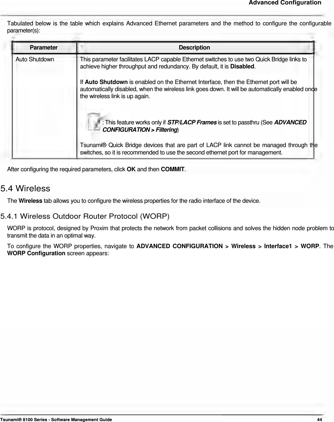     Advanced Configuration   Tabulated below is the table which explains Advanced Ethernet parameters and the method to configure the configurable parameter(s):   Parameter Description Auto Shutdown  This parameter facilitates LACP capable Ethernet switches to use two Quick Bridge links to achieve higher throughput and redundancy. By default, it is Disabled.   If Auto Shutdown is enabled on the Ethernet Interface, then the Ethernet port will be  automatically disabled, when the wireless link goes down. It will be automatically enabled once the wireless link is up again.    : This feature works only if STP/LACP Frames is set to passthru (See ADVANCED CONFIGURATION &gt; Filtering)   Tsunami® Quick Bridge devices that are part of LACP link cannot be managed through the switches, so it is recommended to use the second ethernet port for management.   After configuring the required parameters, click OK and then COMMIT.   5.4 Wireless  The Wireless tab allows you to configure the wireless properties for the radio interface of the device.  5.4.1 Wireless Outdoor Router Protocol (WORP)  WORP is protocol, designed by Proxim that protects the network from packet collisions and solves the hidden node problem to transmit the data in an optimal way.  To configure the WORP properties, navigate to ADVANCED CONFIGURATION &gt; Wireless &gt; Interface1 &gt; WORP. The WORP Configuration screen appears:                                   Tsunami® 8100 Series - Software Management Guide  44 