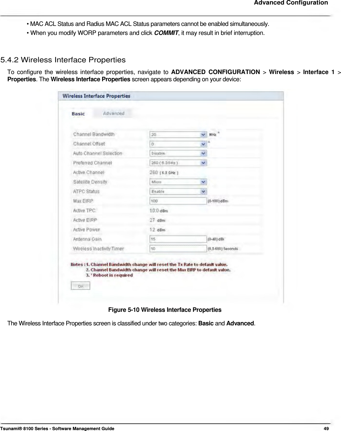     Advanced Configuration    • MAC ACL Status and Radius MAC ACL Status parameters cannot be enabled simultaneously.  • When you modify WORP parameters and click COMMIT, it may result in brief interruption.    5.4.2 Wireless Interface Properties  To configure the wireless interface properties, navigate to ADVANCED CONFIGURATION &gt;  Wireless  &gt; Interface 1 &gt; Properties. The Wireless Interface Properties screen appears depending on your device:                                 Figure 5-10 Wireless Interface Properties  The Wireless Interface Properties screen is classified under two categories: Basic and Advanced.                      Tsunami® 8100 Series - Software Management Guide  49 