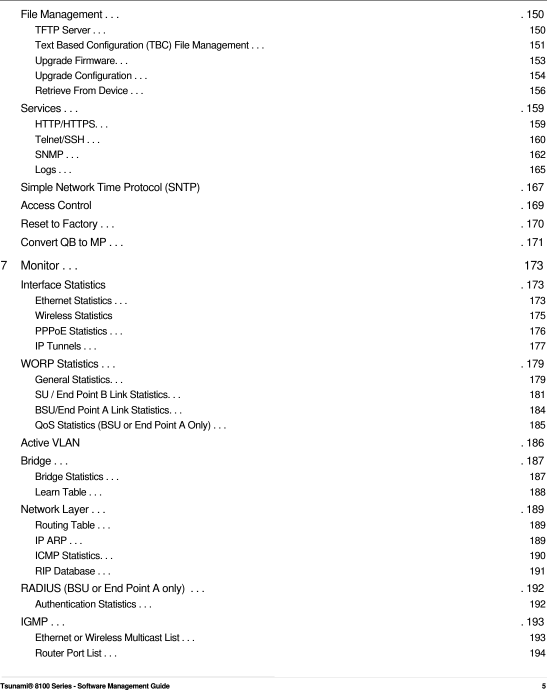        File Management . . .  . 150 TFTP Server . . .  150 Text Based Configuration (TBC) File Management . . .  151 Upgrade Firmware. . .  153 Upgrade Configuration . . .  154 Retrieve From Device . . .  156 Services . . .  . 159 HTTP/HTTPS. . .  159 Telnet/SSH . . .  160 SNMP . . .  162 Logs . . .  165 Simple Network Time Protocol (SNTP)  . 167 Access Control  . 169 Reset to Factory . . .  . 170 Convert QB to MP . . .  . 171 7  Monitor . . .  173 Interface Statistics  . 173 Ethernet Statistics . . .  173 Wireless Statistics  175 PPPoE Statistics . . .  176 IP Tunnels . . .  177 WORP Statistics . . .  . 179 General Statistics. . .  179 SU / End Point B Link Statistics. . .  181 BSU/End Point A Link Statistics. . .  184 QoS Statistics (BSU or End Point A Only) . . .  185 Active VLAN  . 186 Bridge . . .  . 187 Bridge Statistics . . .  187 Learn Table . . .  188 Network Layer . . .  . 189 Routing Table . . .  189 IP ARP . . .  189 ICMP Statistics. . .  190 RIP Database . . .  191 RADIUS (BSU or End Point A only)  . . .  . 192 Authentication Statistics . . .  192 IGMP . . .  . 193 Ethernet or Wireless Multicast List . . .  193 Router Port List . . .  194   Tsunami® 8100 Series - Software Management Guide  5 