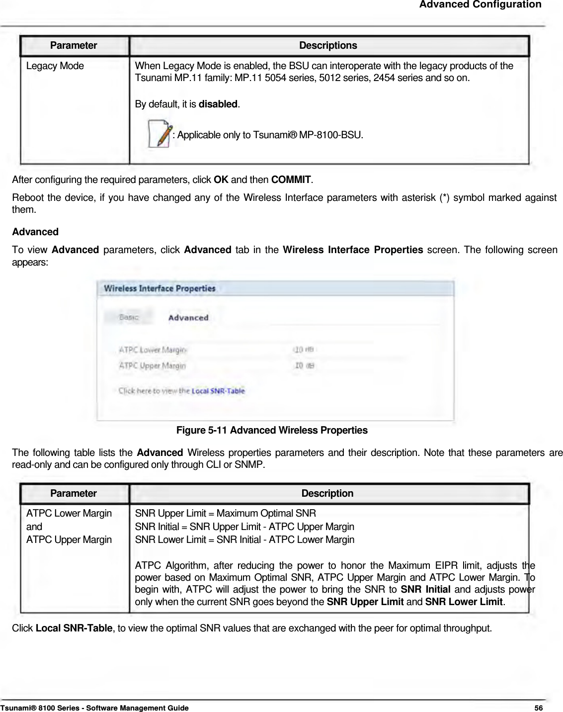     Advanced Configuration    Parameter Descriptions Legacy Mode  When Legacy Mode is enabled, the BSU can interoperate with the legacy products of the Tsunami MP.11 family: MP.11 5054 series, 5012 series, 2454 series and so on.   By default, it is disabled.   : Applicable only to Tsunami® MP-8100-BSU.    After configuring the required parameters, click OK and then COMMIT.  Reboot the device, if you have changed any of the Wireless Interface parameters with asterisk (*) symbol marked against  them.  Advanced  To view Advanced parameters, click Advanced tab in the Wireless Interface Properties screen. The following screen  appears:                Figure 5-11 Advanced Wireless Properties  The following table lists the Advanced  Wireless properties parameters and their description. Note that these parameters are read-only and can be configured only through CLI or SNMP.   Parameter Description ATPC Lower Margin  SNR Upper Limit = Maximum Optimal SNR and  SNR Initial = SNR Upper Limit - ATPC Upper Margin ATPC Upper Margin  SNR Lower Limit = SNR Initial - ATPC Lower Margin  ATPC Algorithm, after reducing the power to honor the Maximum EIPR limit, adjusts the  power based on Maximum Optimal SNR, ATPC Upper Margin and ATPC Lower Margin. To  begin with, ATPC will adjust the power to bring the SNR to SNR Initial and adjusts power  only when the current SNR goes beyond the SNR Upper Limit and SNR Lower Limit.   Click Local SNR-Table, to view the optimal SNR values that are exchanged with the peer for optimal throughput.          Tsunami® 8100 Series - Software Management Guide  56 