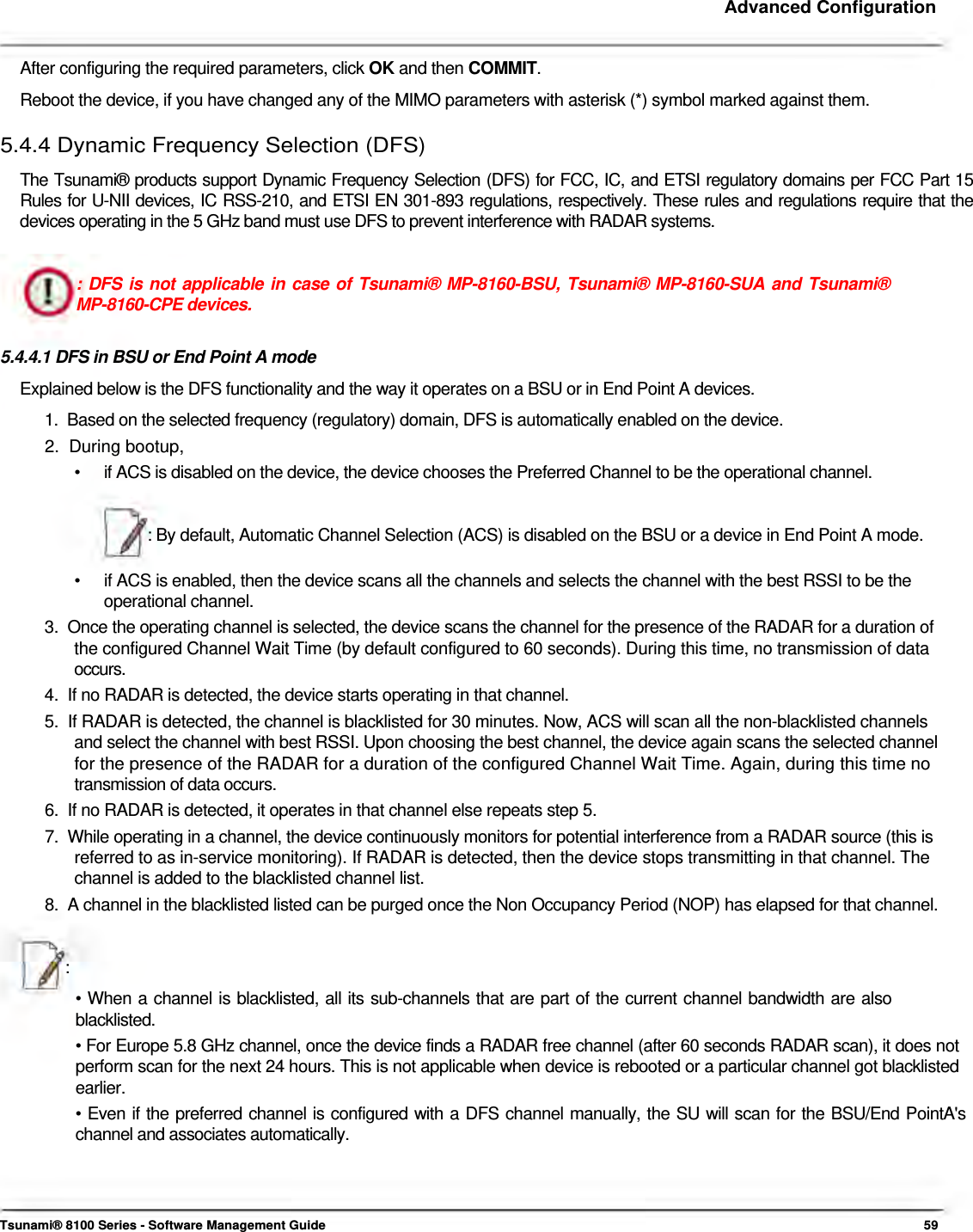     Advanced Configuration    After configuring the required parameters, click OK and then COMMIT.  Reboot the device, if you have changed any of the MIMO parameters with asterisk (*) symbol marked against them.  5.4.4 Dynamic Frequency Selection (DFS)  The Tsunami® products support Dynamic Frequency Selection (DFS) for FCC, IC, and ETSI regulatory domains per FCC Part 15 Rules for U-NII devices, IC RSS-210, and ETSI EN 301-893 regulations, respectively. These rules and regulations require that the devices operating in the 5 GHz band must use DFS to prevent interference with RADAR systems.   : DFS is not applicable in case of Tsunami® MP-8160-BSU, Tsunami® MP-8160-SUA and Tsunami® MP-8160-CPE devices.   5.4.4.1 DFS in BSU or End Point A mode  Explained below is the DFS functionality and the way it operates on a BSU or in End Point A devices.  1.  Based on the selected frequency (regulatory) domain, DFS is automatically enabled on the device.  2.  During bootup,  •   if ACS is disabled on the device, the device chooses the Preferred Channel to be the operational channel.    : By default, Automatic Channel Selection (ACS) is disabled on the BSU or a device in End Point A mode.  •  if ACS is enabled, then the device scans all the channels and selects the channel with the best RSSI to be the operational channel. 3.  Once the operating channel is selected, the device scans the channel for the presence of the RADAR for a duration of    the configured Channel Wait Time (by default configured to 60 seconds). During this time, no transmission of data   occurs.  4.  If no RADAR is detected, the device starts operating in that channel.  5.  If RADAR is detected, the channel is blacklisted for 30 minutes. Now, ACS will scan all the non-blacklisted channels    and select the channel with best RSSI. Upon choosing the best channel, the device again scans the selected channel   for the presence of the RADAR for a duration of the configured Channel Wait Time. Again, during this time no   transmission of data occurs.  6.  If no RADAR is detected, it operates in that channel else repeats step 5.  7.  While operating in a channel, the device continuously monitors for potential interference from a RADAR source (this is    referred to as in-service monitoring). If RADAR is detected, then the device stops transmitting in that channel. The    channel is added to the blacklisted channel list.  8.  A channel in the blacklisted listed can be purged once the Non Occupancy Period (NOP) has elapsed for that channel.    :  • When a channel is blacklisted, all its sub-channels that are part of the current channel bandwidth are also blacklisted.  • For Europe 5.8 GHz channel, once the device finds a RADAR free channel (after 60 seconds RADAR scan), it does not perform scan for the next 24 hours. This is not applicable when device is rebooted or a particular channel got blacklisted earlier.  • Even if the preferred channel is configured with a DFS channel manually, the SU will scan for the BSU/End PointA&apos;s channel and associates automatically.       Tsunami® 8100 Series - Software Management Guide  59 