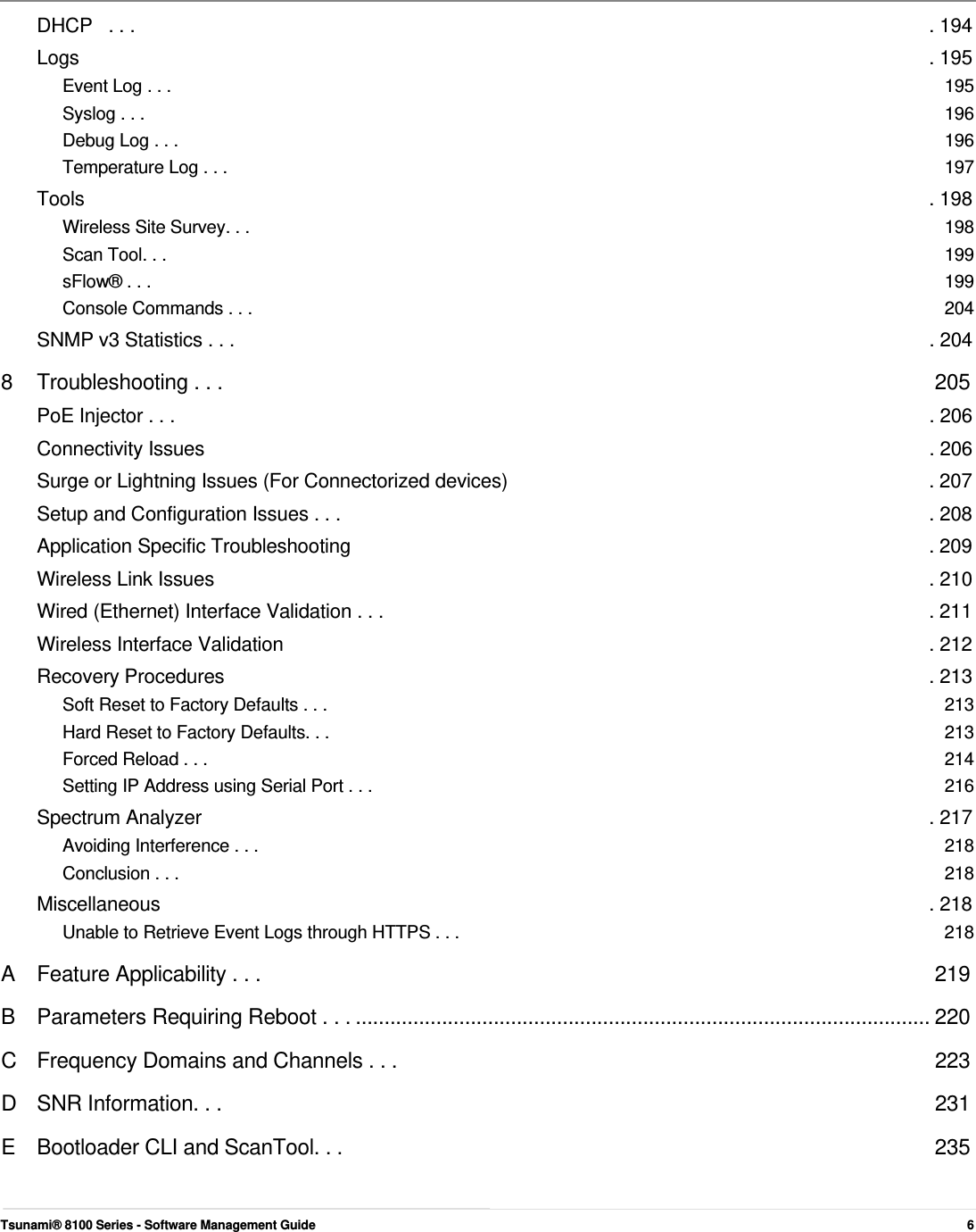        DHCP   . . .  . 194 Logs  . 195 Event Log . . .  195 Syslog . . .  196 Debug Log . . .  196 Temperature Log . . .  197 Tools  . 198 Wireless Site Survey. . .  198 Scan Tool. . .  199 sFlow® . . .  199 Console Commands . . .  204 SNMP v3 Statistics . . .  . 204 8  Troubleshooting . . .  205 PoE Injector . . .  . 206 Connectivity Issues  . 206 Surge or Lightning Issues (For Connectorized devices)  . 207 Setup and Configuration Issues . . .  . 208 Application Specific Troubleshooting  . 209 Wireless Link Issues  . 210 Wired (Ethernet) Interface Validation . . .  . 211 Wireless Interface Validation  . 212 Recovery Procedures  . 213 Soft Reset to Factory Defaults . . .  213 Hard Reset to Factory Defaults. . .  213 Forced Reload . . .  214 Setting IP Address using Serial Port . . .  216 Spectrum Analyzer  . 217 Avoiding Interference . . .  218 Conclusion . . .  218 Miscellaneous  . 218 Unable to Retrieve Event Logs through HTTPS . . .  218 A  Feature Applicability . . .  219 B  Parameters Requiring Reboot . . . .................................................................................................... 220 C  Frequency Domains and Channels . . .  223 D SNR Information. . .  231 E  Bootloader CLI and ScanTool. . .  235     Tsunami® 8100 Series - Software Management Guide  6 