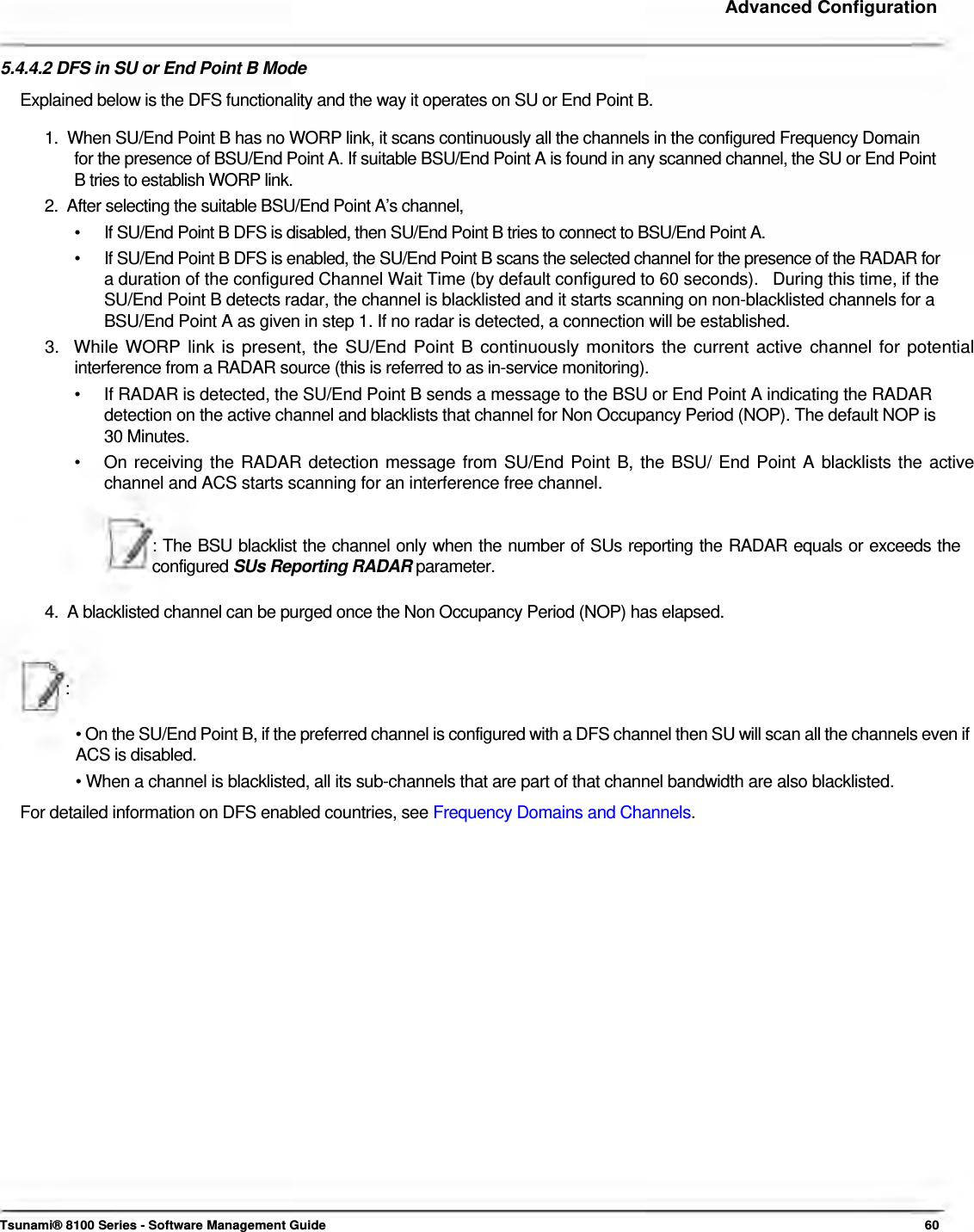     Advanced Configuration    5.4.4.2 DFS in SU or End Point B Mode  Explained below is the DFS functionality and the way it operates on SU or End Point B.  1.  When SU/End Point B has no WORP link, it scans continuously all the channels in the configured Frequency Domain    for the presence of BSU/End Point A. If suitable BSU/End Point A is found in any scanned channel, the SU or End Point    B tries to establish WORP link.  2.  After selecting the suitable BSU/End Point A’s channel,  •   If SU/End Point B DFS is disabled, then SU/End Point B tries to connect to BSU/End Point A.  •   If SU/End Point B DFS is enabled, the SU/End Point B scans the selected channel for the presence of the RADAR for    a duration of the configured Channel Wait Time (by default configured to 60 seconds).   During this time, if the    SU/End Point B detects radar, the channel is blacklisted and it starts scanning on non-blacklisted channels for a    BSU/End Point A as given in step 1. If no radar is detected, a connection will be established.  3.  While WORP link is present, the SU/End Point B continuously monitors the current active channel for potential   interference from a RADAR source (this is referred to as in-service monitoring).  •   If RADAR is detected, the SU/End Point B sends a message to the BSU or End Point A indicating the RADAR    detection on the active channel and blacklists that channel for Non Occupancy Period (NOP). The default NOP is    30 Minutes.  •   On receiving the RADAR detection message from SU/End Point B, the BSU/ End Point A blacklists the active    channel and ACS starts scanning for an interference free channel.   : The BSU blacklist the channel only when the number of SUs reporting the RADAR equals or exceeds the configured SUs Reporting RADAR parameter.   4.  A blacklisted channel can be purged once the Non Occupancy Period (NOP) has elapsed.    :   • On the SU/End Point B, if the preferred channel is configured with a DFS channel then SU will scan all the channels even if ACS is disabled.  • When a channel is blacklisted, all its sub-channels that are part of that channel bandwidth are also blacklisted.  For detailed information on DFS enabled countries, see Frequency Domains and Channels.                              Tsunami® 8100 Series - Software Management Guide  60 