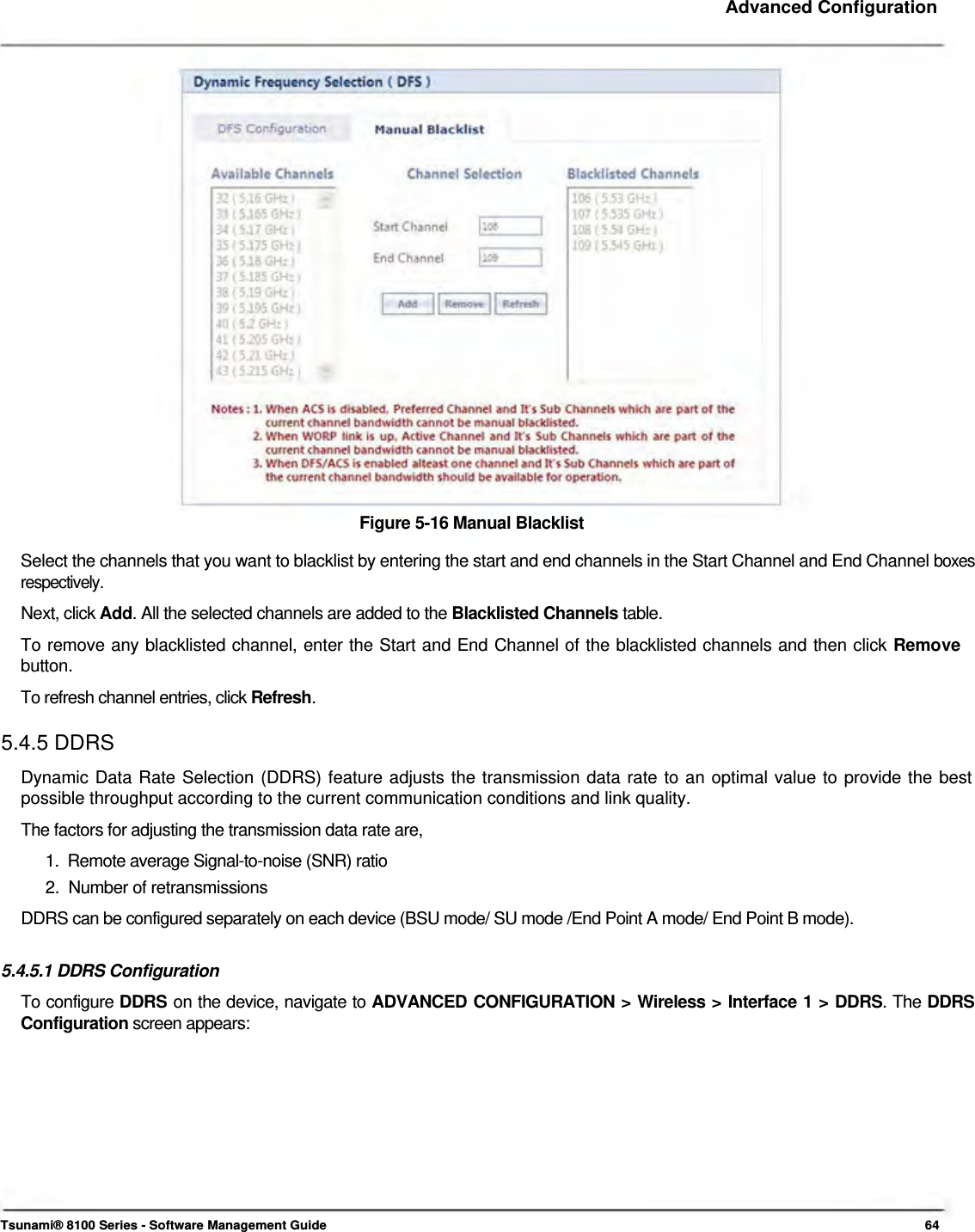     Advanced Configuration                          Figure 5-16 Manual Blacklist  Select the channels that you want to blacklist by entering the start and end channels in the Start Channel and End Channel boxes respectively.  Next, click Add. All the selected channels are added to the Blacklisted Channels table.  To remove any blacklisted channel, enter the Start and End Channel of the blacklisted channels and then click Remove  button.  To refresh channel entries, click Refresh.  5.4.5 DDRS  Dynamic Data Rate Selection (DDRS) feature adjusts the transmission data rate to an optimal value to provide the best possible throughput according to the current communication conditions and link quality.  The factors for adjusting the transmission data rate are,  1.  Remote average Signal-to-noise (SNR) ratio  2.  Number of retransmissions  DDRS can be configured separately on each device (BSU mode/ SU mode /End Point A mode/ End Point B mode).   5.4.5.1 DDRS Configuration  To configure DDRS on the device, navigate to ADVANCED CONFIGURATION &gt; Wireless &gt; Interface 1 &gt; DDRS. The DDRS Configuration screen appears:               Tsunami® 8100 Series - Software Management Guide  64 