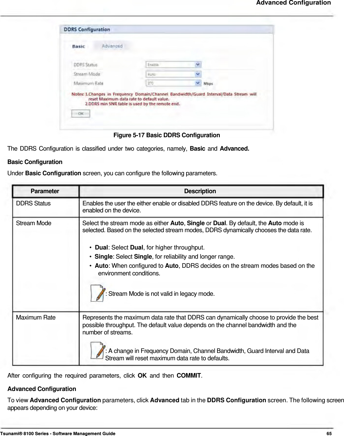     Advanced Configuration                   Figure 5-17 Basic DDRS Configuration  The DDRS Configuration is classified under two categories, namely, Basic and Advanced. Basic Configuration  Under Basic Configuration screen, you can configure the following parameters.   Parameter Description DDRS Status  Enables the user the either enable or disabled DDRS feature on the device. By default, it is enabled on the device.  Stream Mode  Select the stream mode as either Auto, Single or Dual. By default, the Auto mode is selected. Based on the selected stream modes, DDRS dynamically chooses the data rate.   •  Dual: Select Dual, for higher throughput.  •  Single: Select Single, for reliability and longer range.  •  Auto: When configured to Auto, DDRS decides on the stream modes based on the   environment conditions.   : Stream Mode is not valid in legacy mode.    Maximum Rate  Represents the maximum data rate that DDRS can dynamically choose to provide the best possible throughput. The default value depends on the channel bandwidth and the number of streams.  : A change in Frequency Domain, Channel Bandwidth, Guard Interval and Data Stream will reset maximum data rate to defaults.  After configuring the required parameters, click OK  and then COMMIT. Advanced Configuration  To view Advanced Configuration parameters, click Advanced tab in the DDRS Configuration screen. The following screen appears depending on your device:     Tsunami® 8100 Series - Software Management Guide  65 