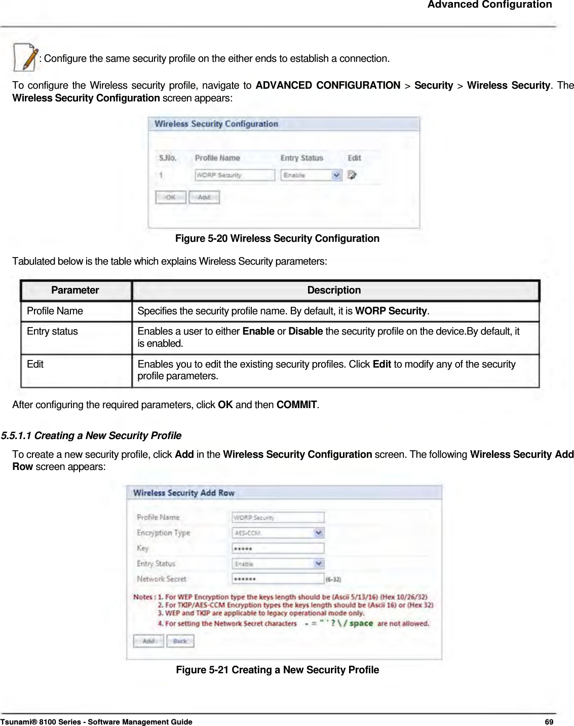     Advanced Configuration     : Configure the same security profile on the either ends to establish a connection.   To configure the Wireless security profile, navigate to ADVANCED CONFIGURATION &gt; Security &gt; Wireless Security. The Wireless Security Configuration screen appears:            Figure 5-20 Wireless Security Configuration  Tabulated below is the table which explains Wireless Security parameters:   Parameter Description Profile Name  Specifies the security profile name. By default, it is WORP Security. Entry status  Enables a user to either Enable or Disable the security profile on the device.By default, it is enabled.  Edit  Enables you to edit the existing security profiles. Click Edit to modify any of the security profile parameters.   After configuring the required parameters, click OK and then COMMIT.   5.5.1.1 Creating a New Security Profile  To create a new security profile, click Add in the Wireless Security Configuration screen. The following Wireless Security Add Row screen appears:                   Figure 5-21 Creating a New Security Profile       Tsunami® 8100 Series - Software Management Guide  69 