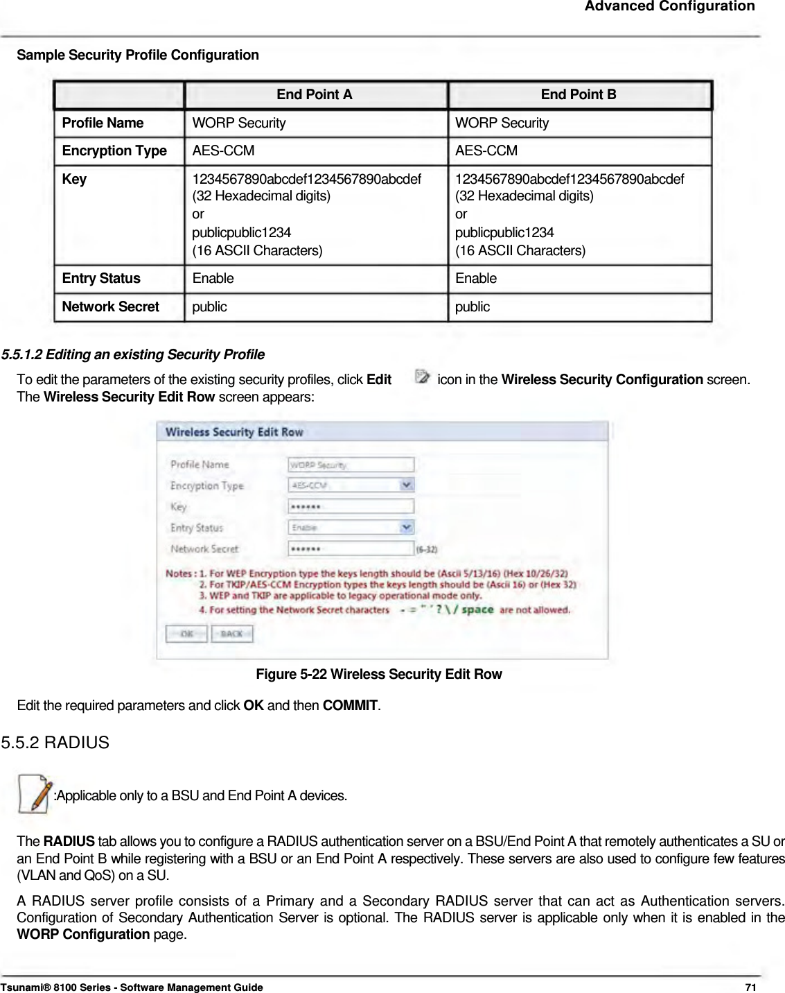     Advanced Configuration    Sample Security Profile Configuration   End Point A  End Point B Profile Name  WORP Security  WORP Security Encryption Type  AES-CCM AES-CCM Key  1234567890abcdef1234567890abcdef 1234567890abcdef1234567890abcdef (32 Hexadecimal digits)  (32 Hexadecimal digits) or or publicpublic1234 publicpublic1234 (16 ASCII Characters)  (16 ASCII Characters) Entry Status  Enable Enable Network Secret  public public  5.5.1.2 Editing an existing Security Profile To edit the parameters of the existing security profiles, click Edit  icon in the Wireless Security Configuration screen. The Wireless Security Edit Row screen appears:                 Figure 5-22 Wireless Security Edit Row  Edit the required parameters and click OK and then COMMIT.  5.5.2 RADIUS    :Applicable only to a BSU and End Point A devices.   The RADIUS tab allows you to configure a RADIUS authentication server on a BSU/End Point A that remotely authenticates a SU or an End Point B while registering with a BSU or an End Point A respectively. These servers are also used to configure few features (VLAN and QoS) on a SU.  A RADIUS server profile consists of a Primary and a Secondary RADIUS server that can act as Authentication servers. Configuration of Secondary Authentication Server is optional. The RADIUS server is applicable only when it is enabled in the WORP Configuration page.     Tsunami® 8100 Series - Software Management Guide  71 