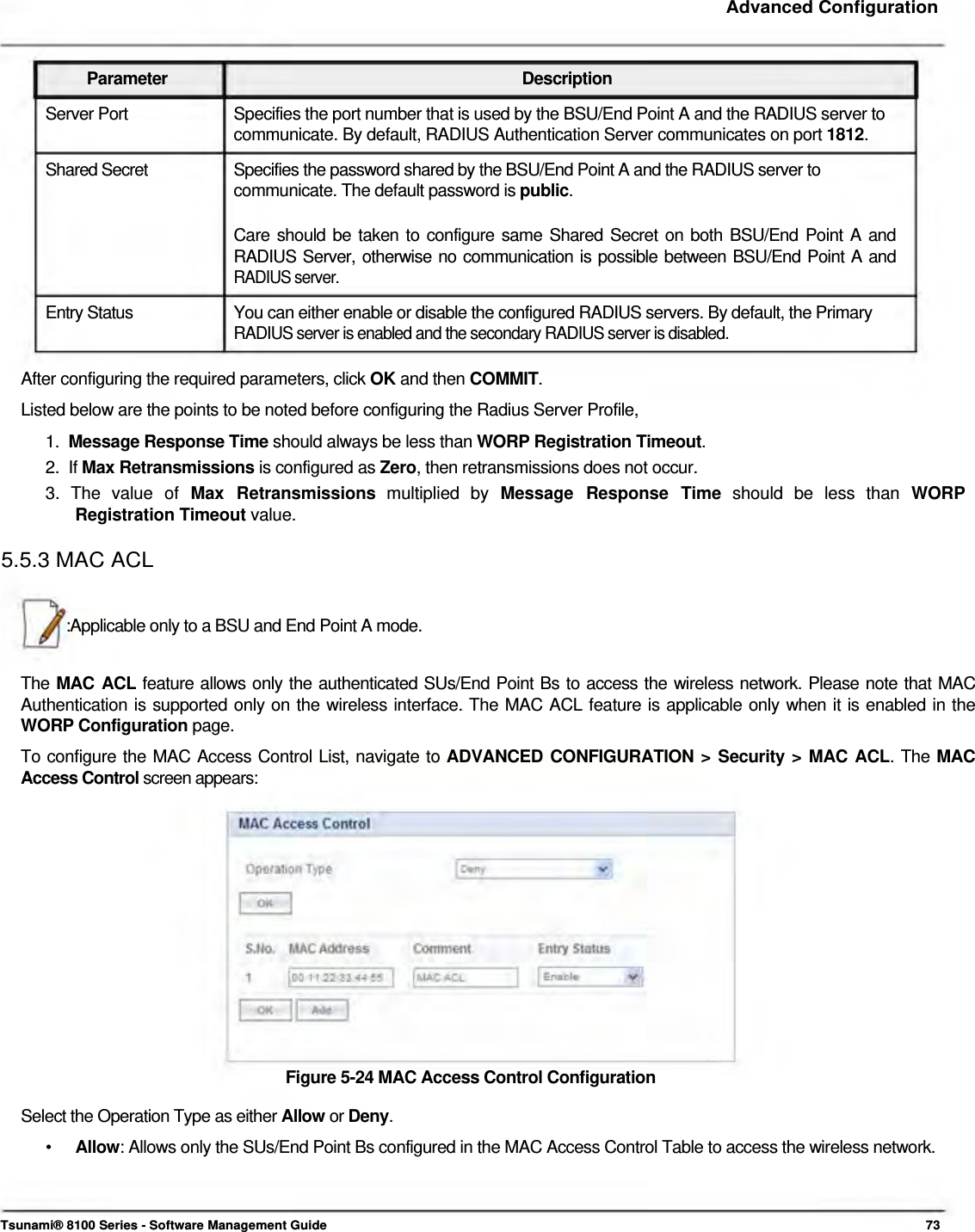     Advanced Configuration    Parameter Description Server Port  Specifies the port number that is used by the BSU/End Point A and the RADIUS server to communicate. By default, RADIUS Authentication Server communicates on port 1812.  Shared Secret  Specifies the password shared by the BSU/End Point A and the RADIUS server to communicate. The default password is public.   Care should be taken to configure same Shared Secret on both BSU/End Point A and  RADIUS Server, otherwise no communication is possible between BSU/End Point A and RADIUS server.  Entry Status  You can either enable or disable the configured RADIUS servers. By default, the Primary RADIUS server is enabled and the secondary RADIUS server is disabled.   After configuring the required parameters, click OK and then COMMIT.  Listed below are the points to be noted before configuring the Radius Server Profile,  1.  Message Response Time should always be less than WORP Registration Timeout.  2.  If Max Retransmissions is configured as Zero, then retransmissions does not occur.  3.  The  value  of  Max  Retransmissions  multiplied  by  Message  Response  Time  should  be  less  than  WORP   Registration Timeout value.  5.5.3 MAC ACL    :Applicable only to a BSU and End Point A mode.   The MAC ACL feature allows only the authenticated SUs/End Point Bs to access the wireless network. Please note that MAC Authentication is supported only on the wireless interface. The MAC ACL feature is applicable only when it is enabled in the WORP Configuration page.  To configure the MAC Access Control List, navigate to ADVANCED CONFIGURATION &gt; Security &gt; MAC ACL. The MAC Access Control screen appears:                Figure 5-24 MAC Access Control Configuration  Select the Operation Type as either Allow or Deny.  •   Allow: Allows only the SUs/End Point Bs configured in the MAC Access Control Table to access the wireless network.      Tsunami® 8100 Series - Software Management Guide  73 