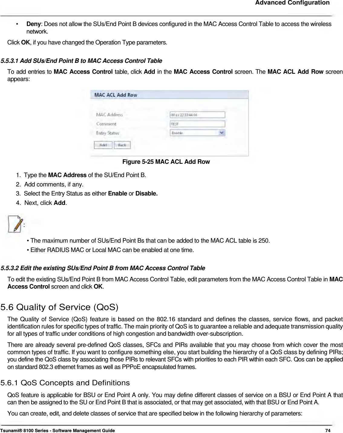     Advanced Configuration    •  Deny: Does not allow the SUs/End Point B devices configured in the MAC Access Control Table to access the wireless network. Click OK, if you have changed the Operation Type parameters.   5.5.3.1 Add SUs/End Point B to MAC Access Control Table  To add entries to MAC Access Control table, click Add in the MAC Access Control screen. The MAC ACL Add Row screen  appears:             Figure 5-25 MAC ACL Add Row  1.  Type the MAC Address of the SU/End Point B.  2.  Add comments, if any.  3.  Select the Entry Status as either Enable or Disable.  4.  Next, click Add.    :   • The maximum number of SUs/End Point Bs that can be added to the MAC ACL table is 250.  • Either RADIUS MAC or Local MAC can be enabled at one time.   5.5.3.2 Edit the existing SUs/End Point B from MAC Access Control Table  To edit the existing SUs/End Point B from MAC Access Control Table, edit parameters from the MAC Access Control Table in MAC Access Control screen and click OK.   5.6 Quality of Service (QoS)  The Quality of Service (QoS) feature is based on the 802.16 standard and defines the classes, service flows, and packet identification rules for specific types of traffic. The main priority of QoS is to guarantee a reliable and adequate transmission quality for all types of traffic under conditions of high congestion and bandwidth over-subscription.  There are already several pre-defined QoS classes, SFCs and PIRs available that you may choose from which cover the most common types of traffic. If you want to configure something else, you start building the hierarchy of a QoS class by defining PIRs; you define the QoS class by associating those PIRs to relevant SFCs with priorities to each PIR within each SFC. Qos can be applied on standard 802.3 ethernet frames as well as PPPoE encapsulated frames.  5.6.1 QoS Concepts and Definitions  QoS feature is applicable for BSU or End Point A only. You may define different classes of service on a BSU or End Point A that  can then be assigned to the SU or End Point B that is associated, or that may get associated, with that BSU or End Point A.  You can create, edit, and delete classes of service that are specified below in the following hierarchy of parameters:    Tsunami® 8100 Series - Software Management Guide  74 