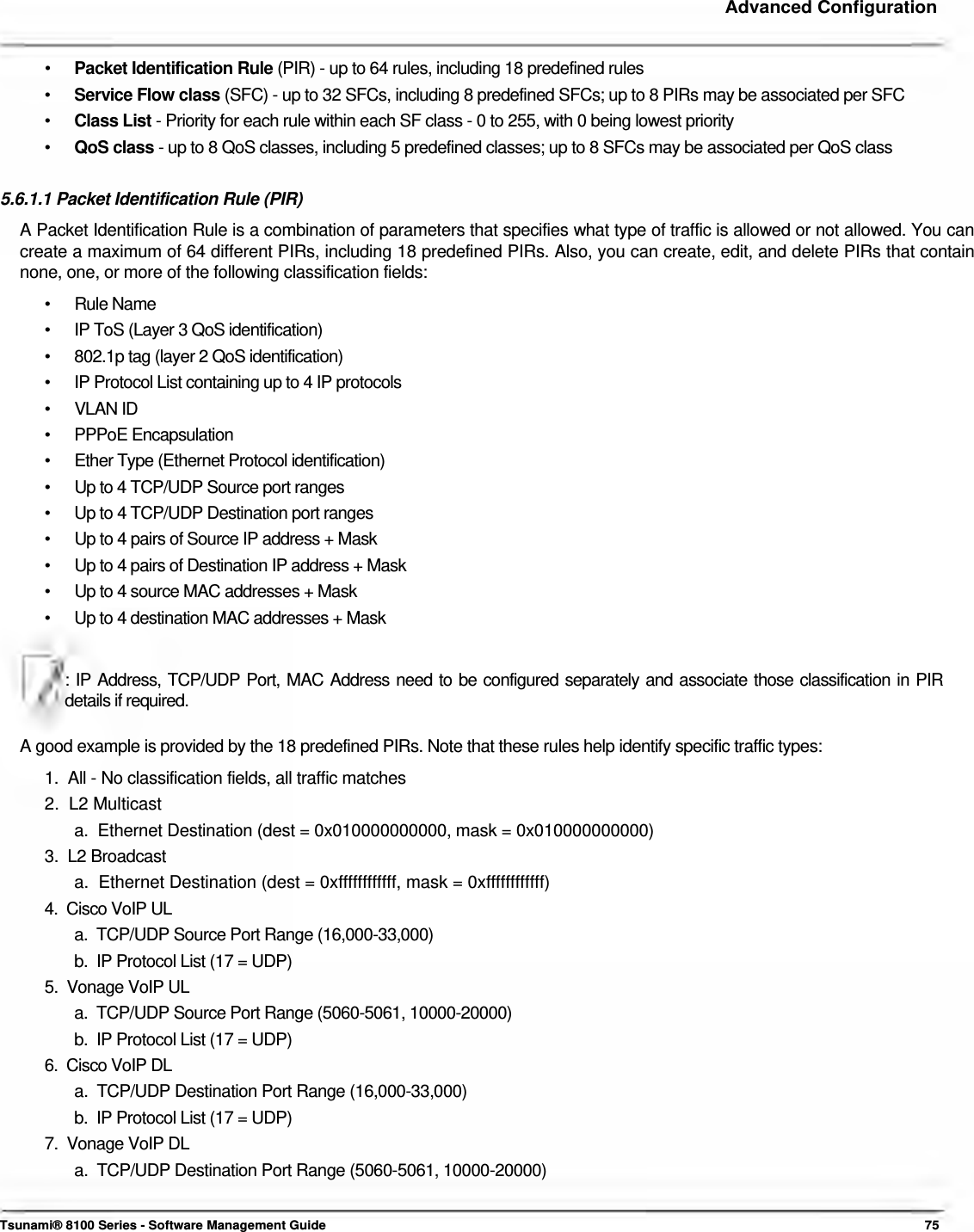     Advanced Configuration    •  Packet Identification Rule (PIR) - up to 64 rules, including 18 predefined rules •  Service Flow class (SFC) - up to 32 SFCs, including 8 predefined SFCs; up to 8 PIRs may be associated per SFC •  Class List - Priority for each rule within each SF class - 0 to 255, with 0 being lowest priority •  QoS class - up to 8 QoS classes, including 5 predefined classes; up to 8 SFCs may be associated per QoS class  5.6.1.1 Packet Identification Rule (PIR)  A Packet Identification Rule is a combination of parameters that specifies what type of traffic is allowed or not allowed. You can create a maximum of 64 different PIRs, including 18 predefined PIRs. Also, you can create, edit, and delete PIRs that contain none, one, or more of the following classification fields:  • Rule Name •  IP ToS (Layer 3 QoS identification) •  802.1p tag (layer 2 QoS identification) •  IP Protocol List containing up to 4 IP protocols • VLAN ID • PPPoE Encapsulation •  Ether Type (Ethernet Protocol identification) •  Up to 4 TCP/UDP Source port ranges •  Up to 4 TCP/UDP Destination port ranges •  Up to 4 pairs of Source IP address + Mask •  Up to 4 pairs of Destination IP address + Mask •  Up to 4 source MAC addresses + Mask •  Up to 4 destination MAC addresses + Mask  : IP Address, TCP/UDP Port, MAC Address need to be configured separately and associate those classification in PIR details if required.   A good example is provided by the 18 predefined PIRs. Note that these rules help identify specific traffic types:  1.  All - No classification fields, all traffic matches  2.  L2 Multicast  a.  Ethernet Destination (dest = 0x010000000000, mask = 0x010000000000)  3.  L2 Broadcast  a.  Ethernet Destination (dest = 0xffffffffffff, mask = 0xffffffffffff)  4.  Cisco VoIP UL  a.  TCP/UDP Source Port Range (16,000-33,000)  b.  IP Protocol List (17 = UDP)  5.  Vonage VoIP UL  a.  TCP/UDP Source Port Range (5060-5061, 10000-20000)  b.  IP Protocol List (17 = UDP)  6.  Cisco VoIP DL  a.  TCP/UDP Destination Port Range (16,000-33,000)  b.  IP Protocol List (17 = UDP)  7.  Vonage VoIP DL  a.  TCP/UDP Destination Port Range (5060-5061, 10000-20000)    Tsunami® 8100 Series - Software Management Guide  75 