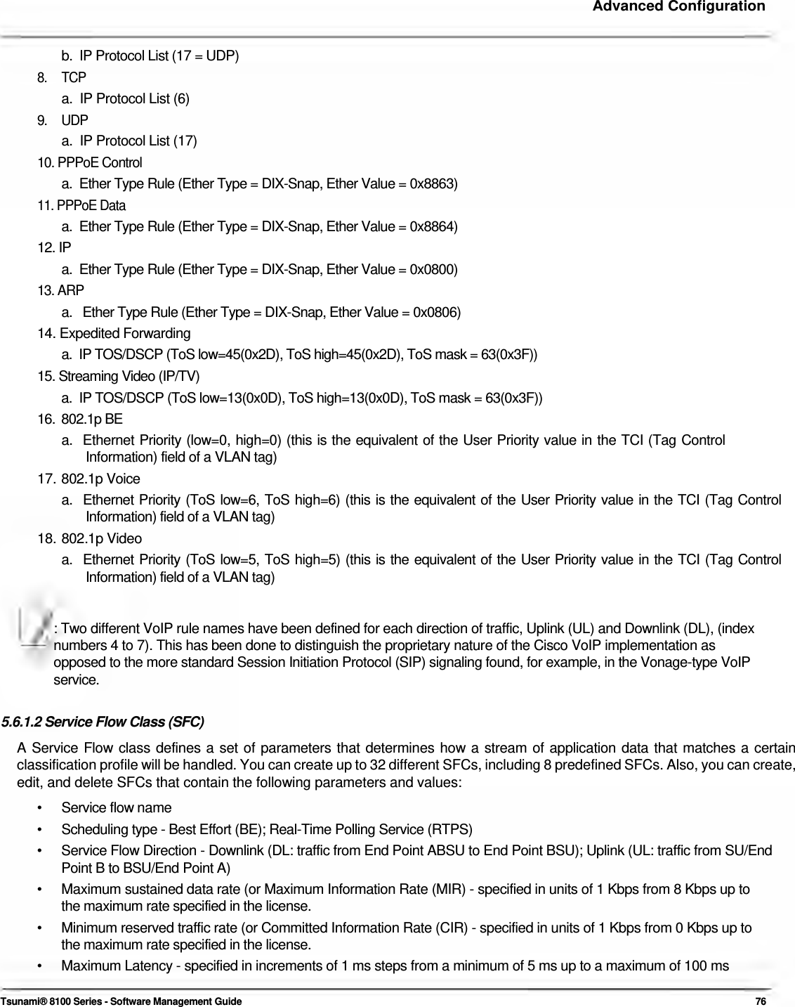     Advanced Configuration    b.  IP Protocol List (17 = UDP)  8. TCP a.  IP Protocol List (6)  9. UDP a.  IP Protocol List (17)  10. PPPoE Control  a.  Ether Type Rule (Ether Type = DIX-Snap, Ether Value = 0x8863)  11. PPPoE Data  a.  Ether Type Rule (Ether Type = DIX-Snap, Ether Value = 0x8864)  12. IP  a.  Ether Type Rule (Ether Type = DIX-Snap, Ether Value = 0x0800)  13. ARP  a.   Ether Type Rule (Ether Type = DIX-Snap, Ether Value = 0x0806)  14. Expedited Forwarding  a.  IP TOS/DSCP (ToS low=45(0x2D), ToS high=45(0x2D), ToS mask = 63(0x3F))  15. Streaming Video (IP/TV)  a.  IP TOS/DSCP (ToS low=13(0x0D), ToS high=13(0x0D), ToS mask = 63(0x3F)) 16. 802.1p BE a.  Ethernet Priority (low=0, high=0) (this is the equivalent of the User Priority value in the TCI (Tag Control    Information) field of a VLAN tag)  17.  802.1p Voice  a.  Ethernet Priority (ToS low=6, ToS high=6) (this is the equivalent of the User Priority value in the TCI (Tag Control    Information) field of a VLAN tag)  18.  802.1p Video  a.  Ethernet Priority (ToS low=5, ToS high=5) (this is the equivalent of the User Priority value in the TCI (Tag Control    Information) field of a VLAN tag)   : Two different VoIP rule names have been defined for each direction of traffic, Uplink (UL) and Downlink (DL), (index  numbers 4 to 7). This has been done to distinguish the proprietary nature of the Cisco VoIP implementation as  opposed to the more standard Session Initiation Protocol (SIP) signaling found, for example, in the Vonage-type VoIP  service.   5.6.1.2 Service Flow Class (SFC)  A Service Flow class defines a set of parameters that determines how a stream of application data that matches a certain classification profile will be handled. You can create up to 32 different SFCs, including 8 predefined SFCs. Also, you can create, edit, and delete SFCs that contain the following parameters and values:  • Service flow name •  Scheduling type - Best Effort (BE); Real-Time Polling Service (RTPS) •  Service Flow Direction - Downlink (DL: traffic from End Point ABSU to End Point BSU); Uplink (UL: traffic from SU/End Point B to BSU/End Point A) •  Maximum sustained data rate (or Maximum Information Rate (MIR) - specified in units of 1 Kbps from 8 Kbps up to the maximum rate specified in the license. •  Minimum reserved traffic rate (or Committed Information Rate (CIR) - specified in units of 1 Kbps from 0 Kbps up to the maximum rate specified in the license. •  Maximum Latency - specified in increments of 1 ms steps from a minimum of 5 ms up to a maximum of 100 ms  Tsunami® 8100 Series - Software Management Guide  76 