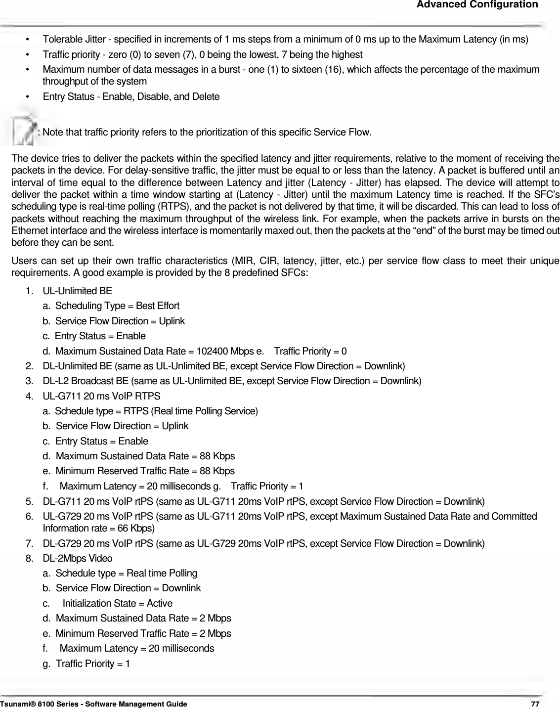     Advanced Configuration    •  Tolerable Jitter - specified in increments of 1 ms steps from a minimum of 0 ms up to the Maximum Latency (in ms) •  Traffic priority - zero (0) to seven (7), 0 being the lowest, 7 being the highest •  Maximum number of data messages in a burst - one (1) to sixteen (16), which affects the percentage of the maximum throughput of the system •  Entry Status - Enable, Disable, and Delete   : Note that traffic priority refers to the prioritization of this specific Service Flow.   The device tries to deliver the packets within the specified latency and jitter requirements, relative to the moment of receiving the packets in the device. For delay-sensitive traffic, the jitter must be equal to or less than the latency. A packet is buffered until an interval of time equal to the difference between Latency and jitter (Latency - Jitter) has elapsed. The device will attempt to deliver the packet within a time window starting at (Latency - Jitter) until the maximum Latency time is reached. If the SFC’s scheduling type is real-time polling (RTPS), and the packet is not delivered by that time, it will be discarded. This can lead to loss of packets without reaching the maximum throughput of the wireless link. For example, when the packets arrive in bursts on the Ethernet interface and the wireless interface is momentarily maxed out, then the packets at the “end” of the burst may be timed out before they can be sent.  Users can set up their own traffic characteristics (MIR, CIR, latency, jitter, etc.) per service flow class to meet their unique requirements. A good example is provided by the 8 predefined SFCs:  1. UL-Unlimited BE a.  Scheduling Type = Best Effort b.  Service Flow Direction = Uplink c.  Entry Status = Enable d.  Maximum Sustained Data Rate = 102400 Mbps e.    Traffic Priority = 0 2.  DL-Unlimited BE (same as UL-Unlimited BE, except Service Flow Direction = Downlink) 3.  DL-L2 Broadcast BE (same as UL-Unlimited BE, except Service Flow Direction = Downlink) 4.  UL-G711 20 ms VoIP RTPS a.  Schedule type = RTPS (Real time Polling Service)  b.  Service Flow Direction = Uplink  c.  Entry Status = Enable  d.  Maximum Sustained Data Rate = 88 Kbps  e.  Minimum Reserved Traffic Rate = 88 Kbps  f.  Maximum Latency = 20 milliseconds g.    Traffic Priority = 1  5.  DL-G711 20 ms VoIP rtPS (same as UL-G711 20ms VoIP rtPS, except Service Flow Direction = Downlink) 6.  UL-G729 20 ms VoIP rtPS (same as UL-G711 20ms VoIP rtPS, except Maximum Sustained Data Rate and Committed Information rate = 66 Kbps) 7.  DL-G729 20 ms VoIP rtPS (same as UL-G729 20ms VoIP rtPS, except Service Flow Direction = Downlink) 8. DL-2Mbps Video a.  Schedule type = Real time Polling  b.  Service Flow Direction = Downlink  c.   Initialization State = Active  d.  Maximum Sustained Data Rate = 2 Mbps  e.  Minimum Reserved Traffic Rate = 2 Mbps  f.  Maximum Latency = 20 milliseconds g.  Traffic Priority = 1    Tsunami® 8100 Series - Software Management Guide  77 