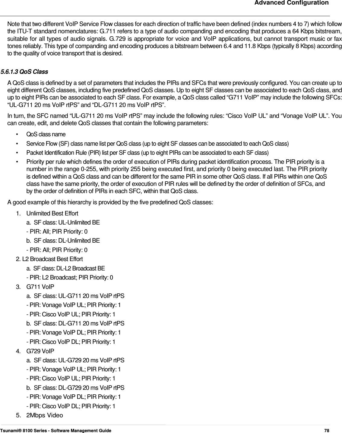     Advanced Configuration   Note that two different VoIP Service Flow classes for each direction of traffic have been defined (index numbers 4 to 7) which follow the ITU-T standard nomenclatures: G.711 refers to a type of audio companding and encoding that produces a 64 Kbps bitstream, suitable for all types of audio signals. G.729 is appropriate for voice and VoIP applications, but cannot transport music or fax tones reliably. This type of companding and encoding produces a bitstream between 6.4 and 11.8 Kbps (typically 8 Kbps) according to the quality of voice transport that is desired.   5.6.1.3 QoS Class  A QoS class is defined by a set of parameters that includes the PIRs and SFCs that were previously configured. You can create up to eight different QoS classes, including five predefined QoS classes. Up to eight SF classes can be associated to each QoS class, and up to eight PIRs can be associated to each SF class. For example, a QoS class called “G711 VoIP” may include the following SFCs: “UL-G711 20 ms VoIP rtPS” and “DL-G711 20 ms VoIP rtPS”.  In turn, the SFC named “UL-G711 20 ms VoIP rtPS” may include the following rules: “Cisco VoIP UL” and “Vonage VoIP UL”. You can create, edit, and delete QoS classes that contain the following parameters:  •  QoS class name •  Service Flow (SF) class name list per QoS class (up to eight SF classes can be associated to each QoS class) •  Packet Identification Rule (PIR) list per SF class (up to eight PIRs can be associated to each SF class) •   Priority per rule which defines the order of execution of PIRs during packet identification process. The PIR priority is a    number in the range 0-255, with priority 255 being executed first, and priority 0 being executed last. The PIR priority    is defined within a QoS class and can be different for the same PIR in some other QoS class. If all PIRs within one QoS    class have the same priority, the order of execution of PIR rules will be defined by the order of definition of SFCs, and    by the order of definition of PIRs in each SFC, within that QoS class.  A good example of this hierarchy is provided by the five predefined QoS classes: 1.  Unlimited Best Effort a.  SF class: UL-Unlimited BE  - PIR: All; PIR Priority: 0  b.  SF class: DL-Unlimited BE  - PIR: All; PIR Priority: 0  2. L2 Broadcast Best Effort  a.  SF class: DL-L2 Broadcast BE  - PIR: L2 Broadcast; PIR Priority: 0  3. G711 VoIP a.  SF class: UL-G711 20 ms VoIP rtPS  - PIR: Vonage VoIP UL; PIR Priority: 1  - PIR: Cisco VoIP UL; PIR Priority: 1  b.  SF class: DL-G711 20 ms VoIP rtPS  - PIR: Vonage VoIP DL; PIR Priority: 1  - PIR: Cisco VoIP DL; PIR Priority: 1  4. G729 VoIP a.  SF class: UL-G729 20 ms VoIP rtPS  - PIR: Vonage VoIP UL; PIR Priority: 1  - PIR: Cisco VoIP UL; PIR Priority: 1  b.  SF class: DL-G729 20 ms VoIP rtPS  - PIR: Vonage VoIP DL; PIR Priority: 1  - PIR: Cisco VoIP DL; PIR Priority: 1  5. 2Mbps Video  Tsunami® 8100 Series - Software Management Guide  78 