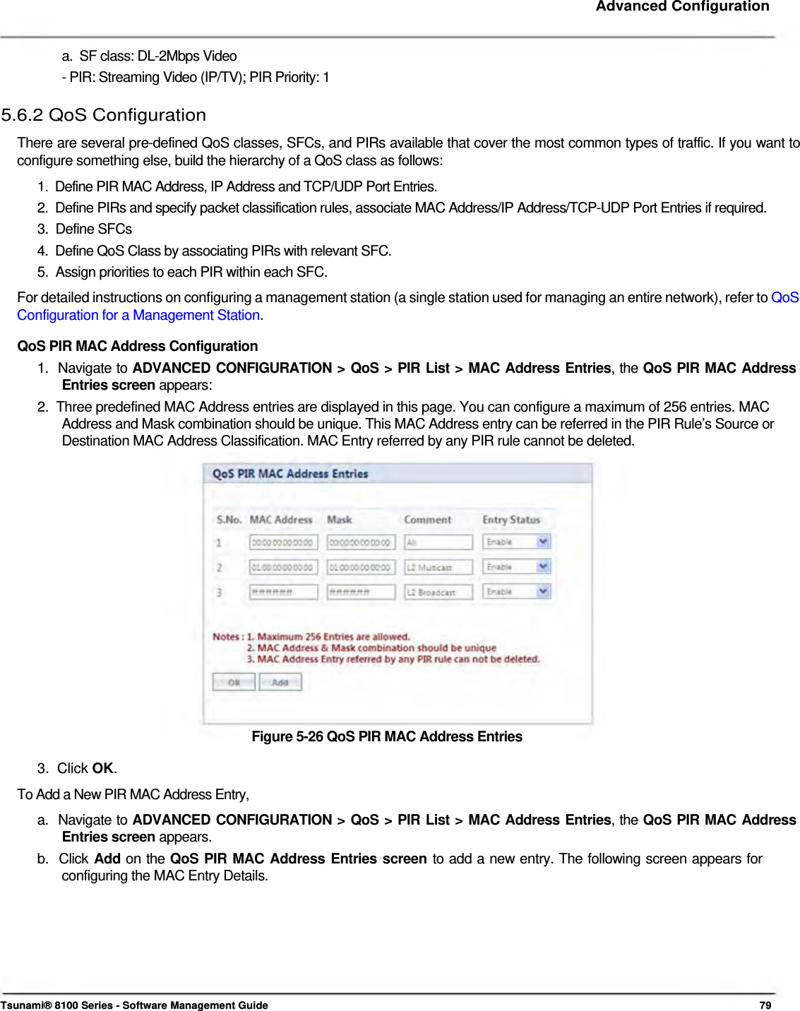     Advanced Configuration    a.  SF class: DL-2Mbps Video  - PIR: Streaming Video (IP/TV); PIR Priority: 1  5.6.2 QoS Configuration  There are several pre-defined QoS classes, SFCs, and PIRs available that cover the most common types of traffic. If you want to configure something else, build the hierarchy of a QoS class as follows:  1.  Define PIR MAC Address, IP Address and TCP/UDP Port Entries.  2.  Define PIRs and specify packet classification rules, associate MAC Address/IP Address/TCP-UDP Port Entries if required.  3.  Define SFCs  4.  Define QoS Class by associating PIRs with relevant SFC.  5.  Assign priorities to each PIR within each SFC.  For detailed instructions on configuring a management station (a single station used for managing an entire network), refer to QoS Configuration for a Management Station.  QoS PIR MAC Address Configuration  1.  Navigate to ADVANCED CONFIGURATION &gt; QoS &gt; PIR List &gt; MAC Address Entries, the QoS PIR MAC Address   Entries screen appears:  2.  Three predefined MAC Address entries are displayed in this page. You can configure a maximum of 256 entries. MAC    Address and Mask combination should be unique. This MAC Address entry can be referred in the PIR Rule’s Source or    Destination MAC Address Classification. MAC Entry referred by any PIR rule cannot be deleted.                  Figure 5-26 QoS PIR MAC Address Entries  3.  Click OK.  To Add a New PIR MAC Address Entry,  a.  Navigate to ADVANCED CONFIGURATION &gt; QoS &gt; PIR List &gt; MAC Address Entries, the QoS PIR MAC Address   Entries screen appears.  b.  Click Add on the QoS PIR MAC Address Entries screen to add a new entry. The following screen appears for    configuring the MAC Entry Details.            Tsunami® 8100 Series - Software Management Guide  79 