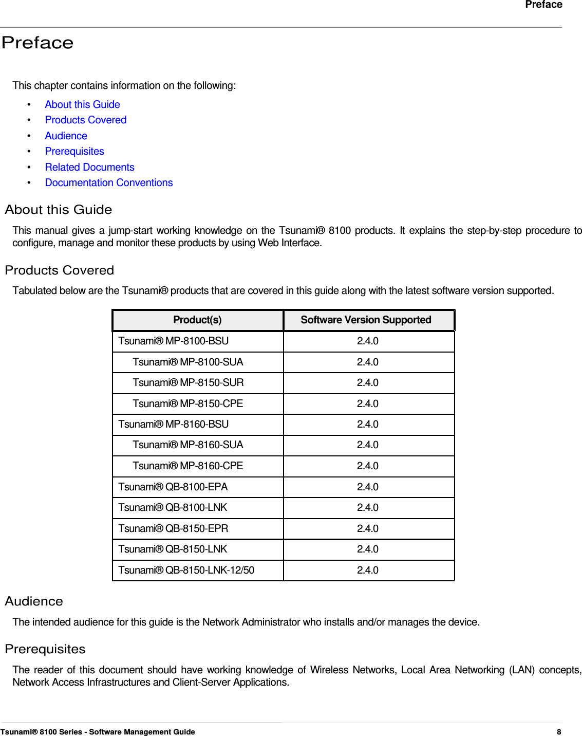     Preface   Preface    This chapter contains information on the following:  •  About this Guide •  Products Covered •  Audience •  Prerequisites •  Related Documents •  Documentation Conventions About this Guide  This manual gives a jump-start working knowledge on the Tsunami® 8100 products. It explains the step-by-step procedure to configure, manage and monitor these products by using Web Interface.  Products Covered  Tabulated below are the Tsunami® products that are covered in this guide along with the latest software version supported.   Product(s)  Software Version Supported Tsunami® MP-8100-BSU  2.4.0 Tsunami® MP-8100-SUA  2.4.0 Tsunami® MP-8150-SUR  2.4.0 Tsunami® MP-8150-CPE  2.4.0 Tsunami® MP-8160-BSU  2.4.0 Tsunami® MP-8160-SUA  2.4.0 Tsunami® MP-8160-CPE  2.4.0 Tsunami® QB-8100-EPA  2.4.0 Tsunami® QB-8100-LNK  2.4.0 Tsunami® QB-8150-EPR  2.4.0 Tsunami® QB-8150-LNK  2.4.0 Tsunami® QB-8150-LNK-12/50  2.4.0  Audience  The intended audience for this guide is the Network Administrator who installs and/or manages the device.  Prerequisites  The reader of this document should have working knowledge of Wireless Networks, Local Area Networking (LAN) concepts, Network Access Infrastructures and Client-Server Applications.      Tsunami® 8100 Series - Software Management Guide  8 