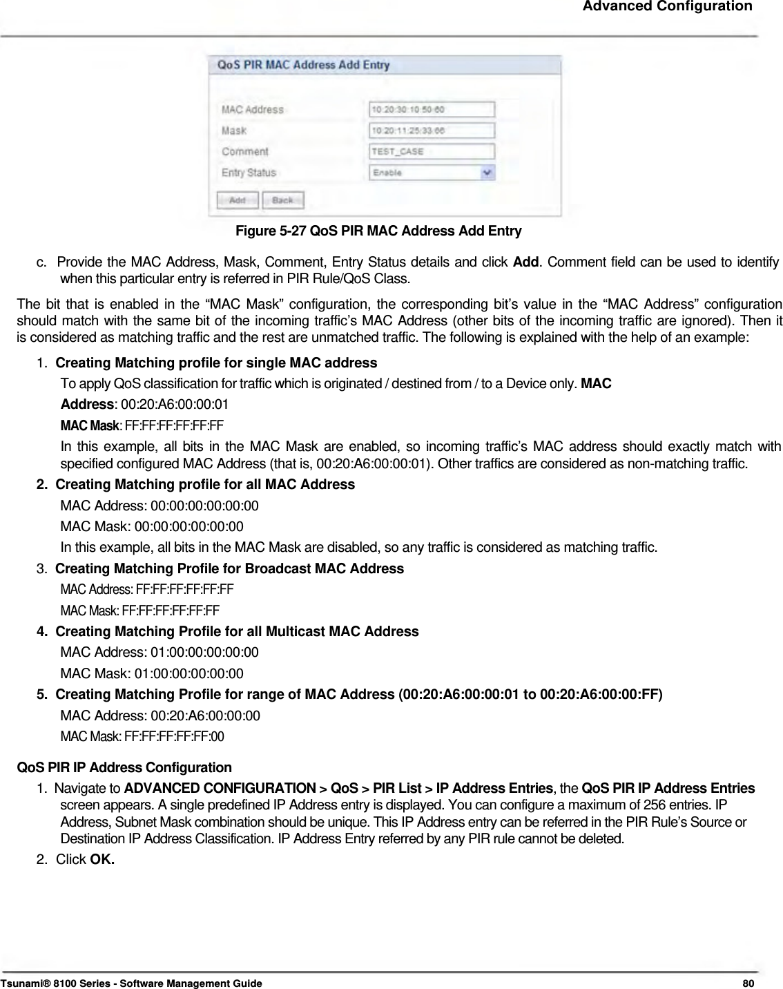     Advanced Configuration              Figure 5-27 QoS PIR MAC Address Add Entry  c.  Provide the MAC Address, Mask, Comment, Entry Status details and click Add. Comment field can be used to identify    when this particular entry is referred in PIR Rule/QoS Class.  The bit that is enabled in the “MAC Mask” configuration, the corresponding bit’s value in the “MAC Address” configuration  should match with the same bit of the incoming traffic’s MAC Address (other bits of the incoming traffic are ignored). Then it  is considered as matching traffic and the rest are unmatched traffic. The following is explained with the help of an example:  1.  Creating Matching profile for single MAC address  To apply QoS classification for traffic which is originated / destined from / to a Device only. MAC Address: 00:20:A6:00:00:01  MAC Mask: FF:FF:FF:FF:FF:FF  In this example, all bits in the MAC Mask are enabled, so incoming traffic’s MAC address should exactly match with  specified configured MAC Address (that is, 00:20:A6:00:00:01). Other traffics are considered as non-matching traffic.  2.  Creating Matching profile for all MAC Address  MAC Address: 00:00:00:00:00:00  MAC Mask: 00:00:00:00:00:00  In this example, all bits in the MAC Mask are disabled, so any traffic is considered as matching traffic.  3.  Creating Matching Profile for Broadcast MAC Address  MAC Address: FF:FF:FF:FF:FF:FF  MAC Mask: FF:FF:FF:FF:FF:FF  4.  Creating Matching Profile for all Multicast MAC Address  MAC Address: 01:00:00:00:00:00  MAC Mask: 01:00:00:00:00:00  5.  Creating Matching Profile for range of MAC Address (00:20:A6:00:00:01 to 00:20:A6:00:00:FF)  MAC Address: 00:20:A6:00:00:00  MAC Mask: FF:FF:FF:FF:FF:00  QoS PIR IP Address Configuration  1.  Navigate to ADVANCED CONFIGURATION &gt; QoS &gt; PIR List &gt; IP Address Entries, the QoS PIR IP Address Entries   screen appears. A single predefined IP Address entry is displayed. You can configure a maximum of 256 entries. IP    Address, Subnet Mask combination should be unique. This IP Address entry can be referred in the PIR Rule’s Source or    Destination IP Address Classification. IP Address Entry referred by any PIR rule cannot be deleted.  2.  Click OK.           Tsunami® 8100 Series - Software Management Guide  80 