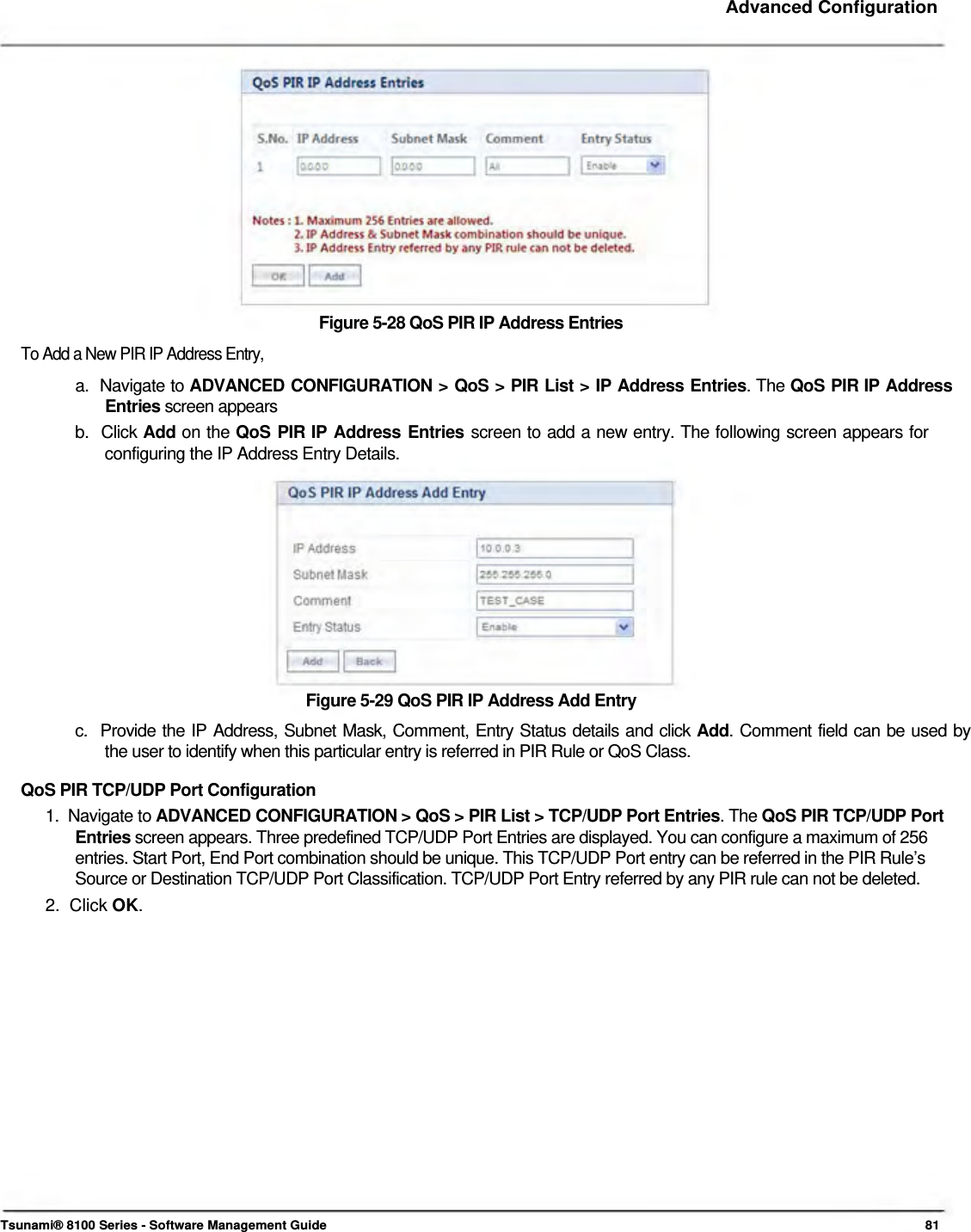     Advanced Configuration                Figure 5-28 QoS PIR IP Address Entries  To Add a New PIR IP Address Entry,  a.  Navigate to ADVANCED CONFIGURATION &gt; QoS &gt; PIR List &gt; IP Address Entries. The QoS PIR IP Address   Entries screen appears  b.  Click Add on the QoS PIR IP Address Entries screen to add a new entry. The following screen appears for    configuring the IP Address Entry Details.             Figure 5-29 QoS PIR IP Address Add Entry  c.  Provide the IP Address, Subnet Mask, Comment, Entry Status details and click Add. Comment field can be used by    the user to identify when this particular entry is referred in PIR Rule or QoS Class.  QoS PIR TCP/UDP Port Configuration  1.  Navigate to ADVANCED CONFIGURATION &gt; QoS &gt; PIR List &gt; TCP/UDP Port Entries. The QoS PIR TCP/UDP Port   Entries screen appears. Three predefined TCP/UDP Port Entries are displayed. You can configure a maximum of 256    entries. Start Port, End Port combination should be unique. This TCP/UDP Port entry can be referred in the PIR Rule’s    Source or Destination TCP/UDP Port Classification. TCP/UDP Port Entry referred by any PIR rule can not be deleted.  2.  Click OK.                       Tsunami® 8100 Series - Software Management Guide  81 