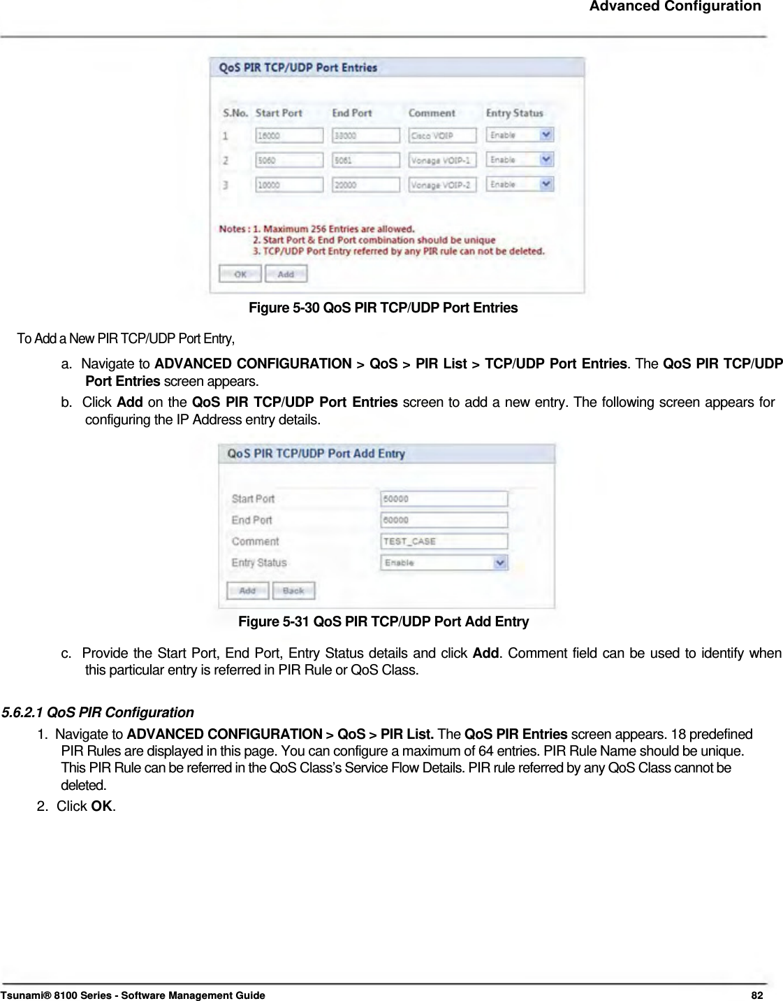     Advanced Configuration                   Figure 5-30 QoS PIR TCP/UDP Port Entries  To Add a New PIR TCP/UDP Port Entry,  a.  Navigate to ADVANCED CONFIGURATION &gt; QoS &gt; PIR List &gt; TCP/UDP Port Entries. The QoS PIR TCP/UDP   Port Entries screen appears.  b.  Click Add on the QoS PIR TCP/UDP Port Entries screen to add a new entry. The following screen appears for    configuring the IP Address entry details.             Figure 5-31 QoS PIR TCP/UDP Port Add Entry  c.  Provide the Start Port, End Port, Entry Status details and click Add. Comment field can be used to identify when    this particular entry is referred in PIR Rule or QoS Class.   5.6.2.1 QoS PIR Configuration  1.  Navigate to ADVANCED CONFIGURATION &gt; QoS &gt; PIR List. The QoS PIR Entries screen appears. 18 predefined    PIR Rules are displayed in this page. You can configure a maximum of 64 entries. PIR Rule Name should be unique.    This PIR Rule can be referred in the QoS Class’s Service Flow Details. PIR rule referred by any QoS Class cannot be   deleted.  2.  Click OK.                 Tsunami® 8100 Series - Software Management Guide  82 