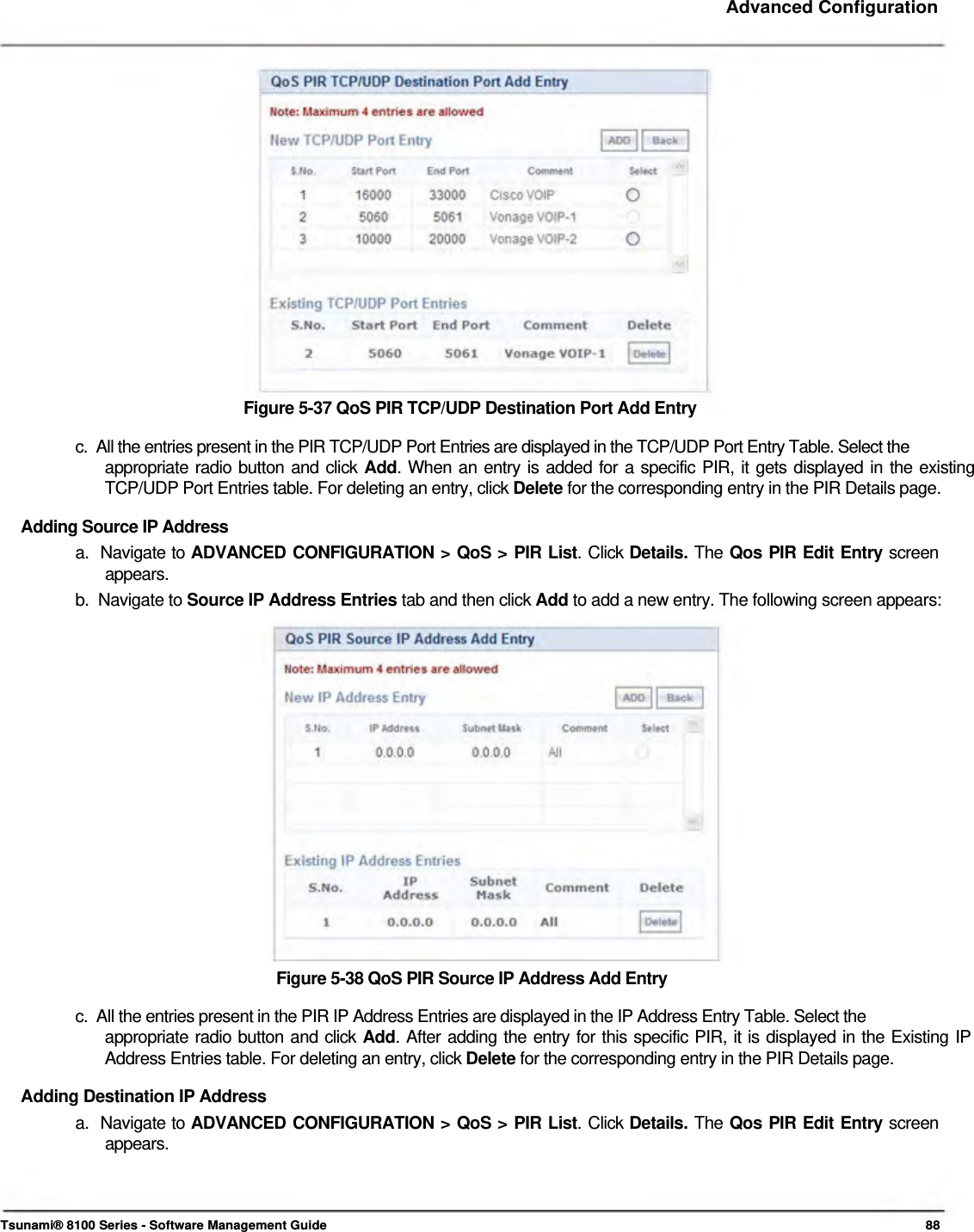     Advanced Configuration                    Figure 5-37 QoS PIR TCP/UDP Destination Port Add Entry  c.  All the entries present in the PIR TCP/UDP Port Entries are displayed in the TCP/UDP Port Entry Table. Select the  appropriate radio button and click Add. When an entry is added for a specific PIR, it gets displayed in the existing  TCP/UDP Port Entries table. For deleting an entry, click Delete for the corresponding entry in the PIR Details page.  Adding Source IP Address  a.  Navigate to ADVANCED CONFIGURATION &gt; QoS &gt; PIR List. Click Details. The Qos PIR Edit Entry screen   appears.  b.  Navigate to Source IP Address Entries tab and then click Add to add a new entry. The following screen appears:                   Figure 5-38 QoS PIR Source IP Address Add Entry  c.  All the entries present in the PIR IP Address Entries are displayed in the IP Address Entry Table. Select the  appropriate radio button and click Add. After adding the entry for this specific PIR, it is displayed in the Existing IP Address Entries table. For deleting an entry, click Delete for the corresponding entry in the PIR Details page.  Adding Destination IP Address  a.  Navigate to ADVANCED CONFIGURATION &gt; QoS &gt; PIR List. Click Details. The Qos PIR Edit Entry screen   appears.      Tsunami® 8100 Series - Software Management Guide  88 