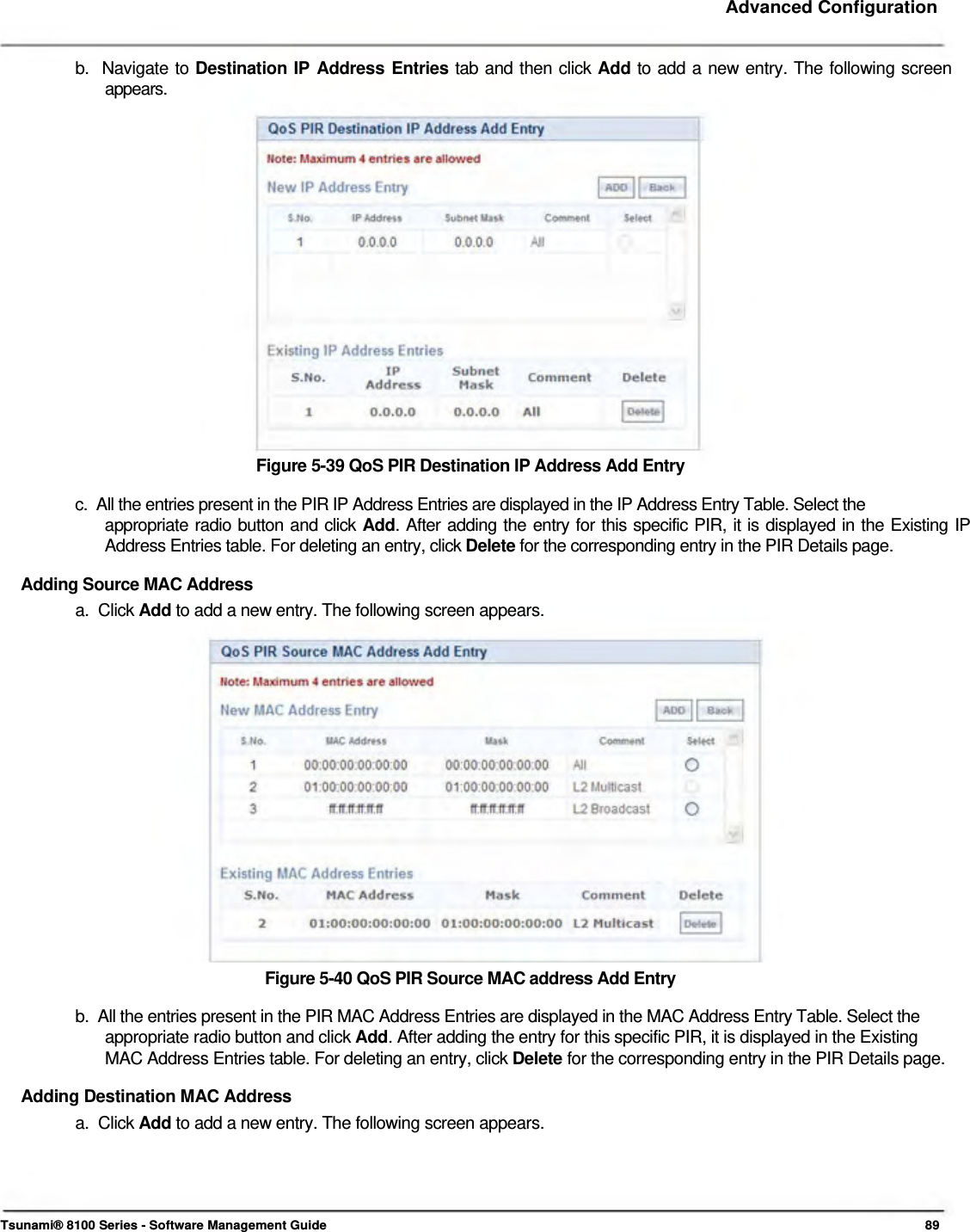     Advanced Configuration   b.  Navigate to Destination IP Address Entries tab and then click Add to add a new entry. The following screen   appears.                    Figure 5-39 QoS PIR Destination IP Address Add Entry  c.  All the entries present in the PIR IP Address Entries are displayed in the IP Address Entry Table. Select the  appropriate radio button and click Add. After adding the entry for this specific PIR, it is displayed in the Existing IP Address Entries table. For deleting an entry, click Delete for the corresponding entry in the PIR Details page.  Adding Source MAC Address  a.  Click Add to add a new entry. The following screen appears.                   Figure 5-40 QoS PIR Source MAC address Add Entry  b.  All the entries present in the PIR MAC Address Entries are displayed in the MAC Address Entry Table. Select the    appropriate radio button and click Add. After adding the entry for this specific PIR, it is displayed in the Existing    MAC Address Entries table. For deleting an entry, click Delete for the corresponding entry in the PIR Details page.  Adding Destination MAC Address  a.  Click Add to add a new entry. The following screen appears.        Tsunami® 8100 Series - Software Management Guide  89 