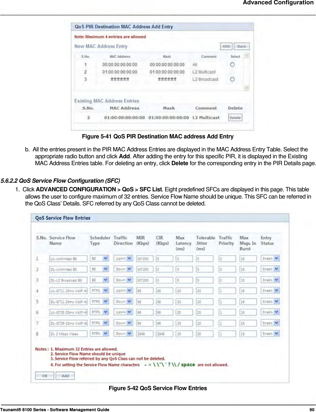     Advanced Configuration                    Figure 5-41 QoS PIR Destination MAC address Add Entry  b.  All the entries present in the PIR MAC Address Entries are displayed in the MAC Address Entry Table. Select the    appropriate radio button and click Add. After adding the entry for this specific PIR, it is displayed in the Existing    MAC Address Entries table. For deleting an entry, click Delete for the corresponding entry in the PIR Details page.   5.6.2.2 QoS Service Flow Configuration (SFC)  1.  Click ADVANCED CONFIGURATION &gt; QoS &gt; SFC List. Eight predefined SFCs are displayed in this page. This table    allows the user to configure maximum of 32 entries. Service Flow Name should be unique. This SFC can be referred in    the QoS Class’ Details. SFC referred by any QoS Class cannot be deleted.                            Figure 5-42 QoS Service Flow Entries     Tsunami® 8100 Series - Software Management Guide  90 