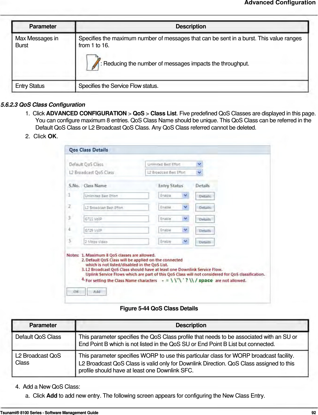     Advanced Configuration    Parameter Description Max Messages in  Specifies the maximum number of messages that can be sent in a burst. This value ranges Burst  from 1 to 16.  : Reducing the number of messages impacts the throughput.    Entry Status  Specifies the Service Flow status.  5.6.2.3 QoS Class Configuration  1.  Click ADVANCED CONFIGURATION &gt; QoS &gt; Class List. Five predefined QoS Classes are displayed in this page.    You can configure maximum 8 entries. QoS Class Name should be unique. This QoS Class can be referred in the    Default QoS Class or L2 Broadcast QoS Class. Any QoS Class referred cannot be deleted.  2.  Click OK.                           Figure 5-44 QoS Class Details   Parameter Description Default QoS Class  This parameter specifies the QoS Class profile that needs to be associated with an SU or End Point B which is not listed in the QoS SU or End Point B List but connected. L2 Broadcast QoS  This parameter specifies WORP to use this particular class for WORP broadcast facility. Class  L2 Broadcast QoS Class is valid only for Downlink Direction. QoS Class assigned to this profile should have at least one Downlink SFC.  4.  Add a New QoS Class: a.  Click Add to add new entry. The following screen appears for configuring the New Class Entry.   Tsunami® 8100 Series - Software Management Guide  92 