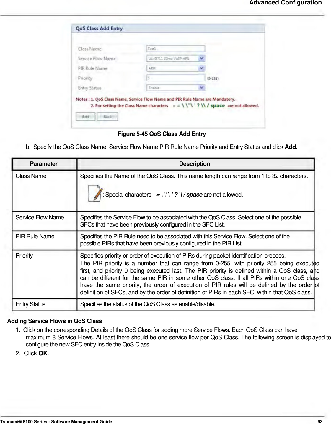     Advanced Configuration                    Figure 5-45 QoS Class Add Entry  b.  Specify the QoS Class Name, Service Flow Name PIR Rule Name Priority and Entry Status and click Add.   Parameter Description Class Name  Specifies the Name of the QoS Class. This name length can range from 1 to 32 characters.  : Special characters - = \ \&quot;\ &apos; ? \\ / space are not allowed.   Service Flow Name  Specifies the Service Flow to be associated with the QoS Class. Select one of the possible SFCs that have been previously configured in the SFC List. PIR Rule Name  Specifies the PIR Rule need to be associated with this Service Flow. Select one of the possible PIRs that have been previously configured in the PIR List.  Priority  Specifies priority or order of execution of PIRs during packet identification process. The PIR priority is a number that can range from 0-255, with priority 255 being executed  first, and priority 0 being executed last. The PIR priority is defined within a QoS class, and  can be different for the same PIR in some other QoS class. If all PIRs within one QoS class  have the same priority, the order of execution of PIR rules will be defined by the order of  definition of SFCs, and by the order of definition of PIRs in each SFC, within that QoS class.  Entry Status  Specifies the status of the QoS Class as enable/disable.  Adding Service Flows in QoS Class  1.  Click on the corresponding Details of the QoS Class for adding more Service Flows. Each QoS Class can have  maximum 8 Service Flows. At least there should be one service flow per QoS Class. The following screen is displayed to configure the new SFC entry inside the QoS Class.  2.  Click OK.              Tsunami® 8100 Series - Software Management Guide  93 
