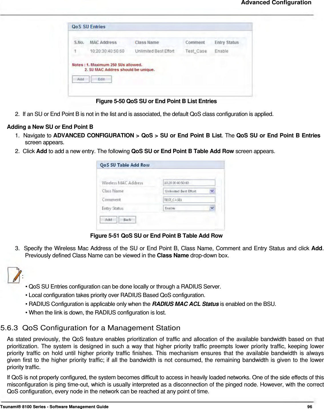     Advanced Configuration               Figure 5-50 QoS SU or End Point B List Entries  2.  If an SU or End Point B is not in the list and is associated, the default QoS class configuration is applied.  Adding a New SU or End Point B  1.  Navigate to ADVANCED CONFIGURATION &gt; QoS &gt; SU or End Point B List. The QoS SU or End Point B Entries   screen appears.  2.  Click Add to add a new entry. The following QoS SU or End Point B Table Add Row screen appears.             Figure 5-51 QoS SU or End Point B Table Add Row  3.  Specify the Wireless Mac Address of the SU or End Point B, Class Name, Comment and Entry Status and click Add.    Previously defined Class Name can be viewed in the Class Name drop-down box.    :  • QoS SU Entries configuration can be done locally or through a RADIUS Server.  • Local configuration takes priority over RADIUS Based QoS configuration.  • RADIUS Configuration is applicable only when the RADIUS MAC ACL Status is enabled on the BSU.  • When the link is down, the RADIUS configuration is lost.  5.6.3  QoS Configuration for a Management Station  As stated previously, the QoS feature enables prioritization of traffic and allocation of the available bandwidth based on that  prioritization. The system is designed in such a way that higher priority traffic preempts lower priority traffic, keeping lower  priority traffic on hold until higher priority traffic finishes. This mechanism ensures that the available bandwidth is always  given first to the higher priority traffic; if all the bandwidth is not consumed, the remaining bandwidth is given to the lower  priority traffic.  If QoS is not properly configured, the system becomes difficult to access in heavily loaded networks. One of the side effects of this misconfiguration is ping time-out, which is usually interpreted as a disconnection of the pinged node. However, with the correct QoS configuration, every node in the network can be reached at any point of time.    Tsunami® 8100 Series - Software Management Guide  96 