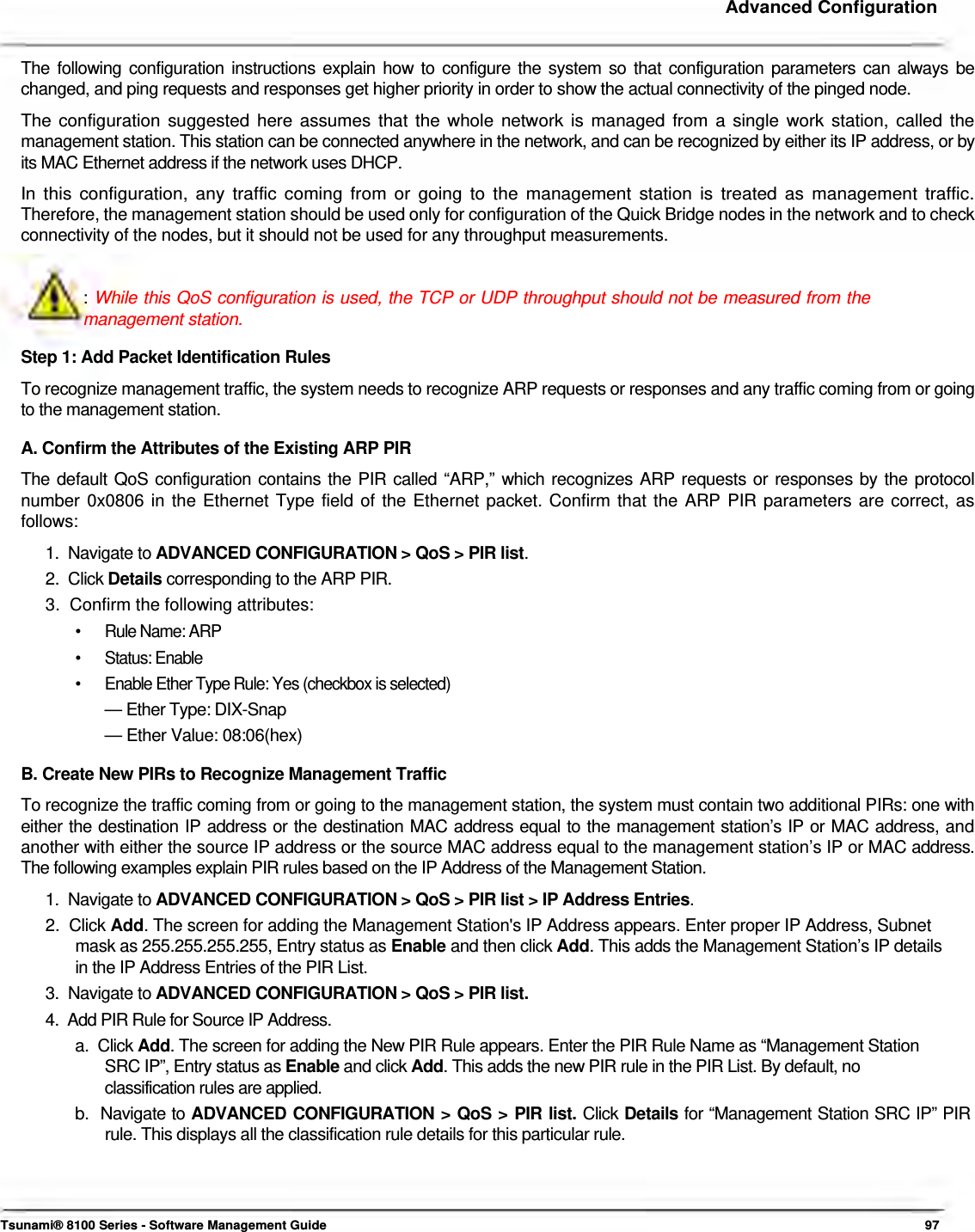     Advanced Configuration   The following configuration instructions explain how to configure the system so that configuration parameters can always be  changed, and ping requests and responses get higher priority in order to show the actual connectivity of the pinged node.  The configuration suggested here assumes that the whole network is managed from a single work station, called the management station. This station can be connected anywhere in the network, and can be recognized by either its IP address, or by its MAC Ethernet address if the network uses DHCP.  In this configuration, any traffic coming from or going to the management station is treated as management traffic. Therefore, the management station should be used only for configuration of the Quick Bridge nodes in the network and to check connectivity of the nodes, but it should not be used for any throughput measurements.   : While this QoS configuration is used, the TCP or UDP throughput should not be measured from the management station.  Step 1: Add Packet Identification Rules  To recognize management traffic, the system needs to recognize ARP requests or responses and any traffic coming from or going to the management station.  A. Confirm the Attributes of the Existing ARP PIR  The default QoS configuration contains the PIR called “ARP,” which recognizes ARP requests or responses by the protocol  number 0x0806 in the Ethernet Type field of the Ethernet packet. Confirm that the ARP PIR parameters are correct, as  follows:  1.  Navigate to ADVANCED CONFIGURATION &gt; QoS &gt; PIR list.  2.  Click Details corresponding to the ARP PIR.  3.  Confirm the following attributes:  •  Rule Name: ARP • Status: Enable •  Enable Ether Type Rule: Yes (checkbox is selected) — Ether Type: DIX-Snap  — Ether Value: 08:06(hex)  B. Create New PIRs to Recognize Management Traffic  To recognize the traffic coming from or going to the management station, the system must contain two additional PIRs: one with either the destination IP address or the destination MAC address equal to the management station’s IP or MAC address, and another with either the source IP address or the source MAC address equal to the management station’s IP or MAC address. The following examples explain PIR rules based on the IP Address of the Management Station.  1.  Navigate to ADVANCED CONFIGURATION &gt; QoS &gt; PIR list &gt; IP Address Entries.  2.  Click Add. The screen for adding the Management Station&apos;s IP Address appears. Enter proper IP Address, Subnet    mask as 255.255.255.255, Entry status as Enable and then click Add. This adds the Management Station’s IP details    in the IP Address Entries of the PIR List.  3.  Navigate to ADVANCED CONFIGURATION &gt; QoS &gt; PIR list.  4.  Add PIR Rule for Source IP Address.  a.  Click Add. The screen for adding the New PIR Rule appears. Enter the PIR Rule Name as “Management Station    SRC IP”, Entry status as Enable and click Add. This adds the new PIR rule in the PIR List. By default, no    classification rules are applied.  b.  Navigate to ADVANCED CONFIGURATION &gt; QoS &gt; PIR list. Click Details for “Management Station SRC IP” PIR    rule. This displays all the classification rule details for this particular rule.       Tsunami® 8100 Series - Software Management Guide  97 