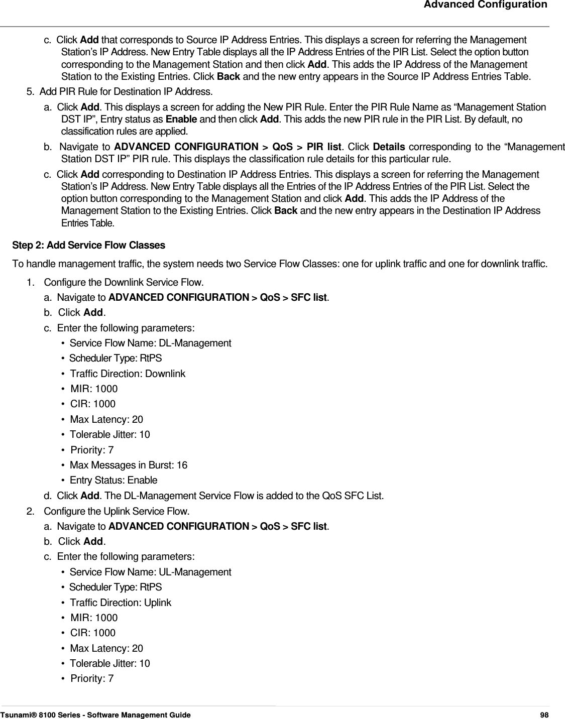     Advanced Configuration   c.  Click Add that corresponds to Source IP Address Entries. This displays a screen for referring the Management    Station’s IP Address. New Entry Table displays all the IP Address Entries of the PIR List. Select the option button    corresponding to the Management Station and then click Add. This adds the IP Address of the Management    Station to the Existing Entries. Click Back and the new entry appears in the Source IP Address Entries Table.  5.  Add PIR Rule for Destination IP Address.  a.  Click Add. This displays a screen for adding the New PIR Rule. Enter the PIR Rule Name as “Management Station    DST IP”, Entry status as Enable and then click Add. This adds the new PIR rule in the PIR List. By default, no    classification rules are applied.  b.  Navigate to ADVANCED CONFIGURATION &gt; QoS &gt; PIR list. Click Details corresponding to the “Management    Station DST IP” PIR rule. This displays the classification rule details for this particular rule.  c.  Click Add corresponding to Destination IP Address Entries. This displays a screen for referring the Management    Station’s IP Address. New Entry Table displays all the Entries of the IP Address Entries of the PIR List. Select the    option button corresponding to the Management Station and click Add. This adds the IP Address of the    Management Station to the Existing Entries. Click Back and the new entry appears in the Destination IP Address   Entries Table.  Step 2: Add Service Flow Classes  To handle management traffic, the system needs two Service Flow Classes: one for uplink traffic and one for downlink traffic. 1.  Configure the Downlink Service Flow. a.  Navigate to ADVANCED CONFIGURATION &gt; QoS &gt; SFC list.  b.  Click Add.  c.  Enter the following parameters:  •  Service Flow Name: DL-Management  •  Scheduler Type: RtPS  •  Traffic Direction: Downlink  •  MIR: 1000  •  CIR: 1000  •  Max Latency: 20  •  Tolerable Jitter: 10  •  Priority: 7  •  Max Messages in Burst: 16  •  Entry Status: Enable  d.  Click Add. The DL-Management Service Flow is added to the QoS SFC List. 2.  Configure the Uplink Service Flow. a.  Navigate to ADVANCED CONFIGURATION &gt; QoS &gt; SFC list.  b.  Click Add.  c.  Enter the following parameters:  •  Service Flow Name: UL-Management  •  Scheduler Type: RtPS  •  Traffic Direction: Uplink  •  MIR: 1000  •  CIR: 1000  •  Max Latency: 20  •  Tolerable Jitter: 10  •  Priority: 7     Tsunami® 8100 Series - Software Management Guide  98 