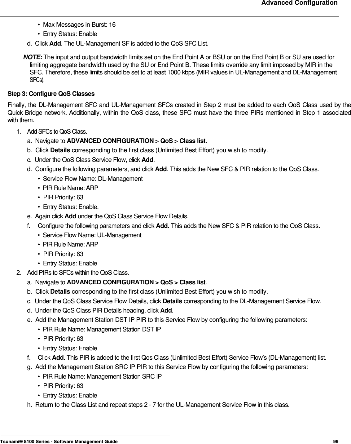     Advanced Configuration    •  Max Messages in Burst: 16  •  Entry Status: Enable  d.  Click Add. The UL-Management SF is added to the QoS SFC List.  NOTE: The input and output bandwidth limits set on the End Point A or BSU or on the End Point B or SU are used for    limiting aggregate bandwidth used by the SU or End Point B. These limits override any limit imposed by MIR in the    SFC. Therefore, these limits should be set to at least 1000 kbps (MIR values in UL-Management and DL-Management   SFCs).  Step 3: Configure QoS Classes  Finally, the DL-Management SFC and UL-Management SFCs created in Step 2 must be added to each QoS Class used by the  Quick Bridge network. Additionally, within the QoS class, these SFC must have the three PIRs mentioned in Step 1 associated  with them.  1.  Add SFCs to QoS Class.  a.  Navigate to ADVANCED CONFIGURATION &gt; QoS &gt; Class list.  b.  Click Details corresponding to the first class (Unlimited Best Effort) you wish to modify.  c.  Under the QoS Class Service Flow, click Add.  d.  Configure the following parameters, and click Add. This adds the New SFC &amp; PIR relation to the QoS Class.  •  Service Flow Name: DL-Management  •  PIR Rule Name: ARP  •  PIR Priority: 63  •  Entry Status: Enable.  e.  Again click Add under the QoS Class Service Flow Details.  f.  Configure the following parameters and click Add. This adds the New SFC &amp; PIR relation to the QoS Class. •  Service Flow Name: UL-Management •  PIR Rule Name: ARP  •  PIR Priority: 63  •  Entry Status: Enable  2.   Add PIRs to SFCs within the QoS Class.  a.  Navigate to ADVANCED CONFIGURATION &gt; QoS &gt; Class list.  b.  Click Details corresponding to the first class (Unlimited Best Effort) you wish to modify.  c.  Under the QoS Class Service Flow Details, click Details corresponding to the DL-Management Service Flow.  d.  Under the QoS Class PIR Details heading, click Add.  e.  Add the Management Station DST IP PIR to this Service Flow by configuring the following parameters:  •  PIR Rule Name: Management Station DST IP  •  PIR Priority: 63  •  Entry Status: Enable  f.  Click Add. This PIR is added to the first Qos Class (Unlimited Best Effort) Service Flow’s (DL-Management) list.  g.  Add the Management Station SRC IP PIR to this Service Flow by configuring the following parameters:  •  PIR Rule Name: Management Station SRC IP  •  PIR Priority: 63  •  Entry Status: Enable  h.  Return to the Class List and repeat steps 2 - 7 for the UL-Management Service Flow in this class.        Tsunami® 8100 Series - Software Management Guide  99 
