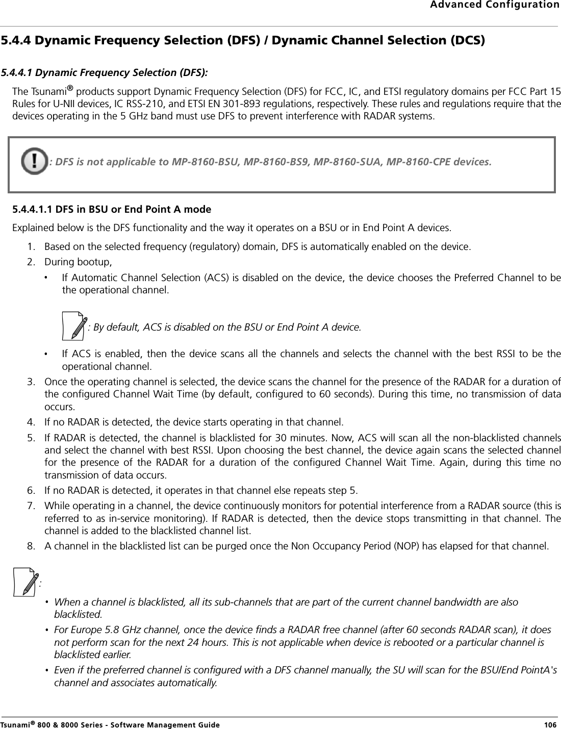 Advanced ConfigurationTsunami® 800 &amp; 8000 Series - Software Management Guide  1065.4.4 Dynamic Frequency Selection (DFS) / Dynamic Channel Selection (DCS)5.4.4.1 Dynamic Frequency Selection (DFS):The Tsunami® products support Dynamic Frequency Selection (DFS) for FCC, IC, and ETSI regulatory domains per FCC Part 15Rules for U-NII devices, IC RSS-210, and ETSI EN 301-893 regulations, respectively. These rules and regulations require that thedevices operating in the 5 GHz band must use DFS to prevent interference with RADAR systems. 5.4.4.1.1 DFS in BSU or End Point A modeExplained below is the DFS functionality and the way it operates on a BSU or in End Point A devices.1. Based on the selected frequency (regulatory) domain, DFS is automatically enabled on the device. 2. During bootup, If Automatic Channel Selection (ACS) is disabled on the device, the device chooses the Preferred Channel to bethe operational channel.                   : By default, ACS is disabled on the BSU or End Point A device.If ACS  is enabled,  then the device  scans all the channels and selects the  channel with  the best RSSI  to be theoperational channel.3. Once the operating channel is selected, the device scans the channel for the presence of the RADAR for a duration ofthe configured Channel Wait Time (by default, configured to 60 seconds). During this time, no transmission of dataoccurs.4. If no RADAR is detected, the device starts operating in that channel. 5. If RADAR is detected, the channel is blacklisted for 30 minutes. Now, ACS will scan all the non-blacklisted channelsand select the channel with best RSSI. Upon choosing the best channel, the device again scans the selected channelfor  the  presence  of  the  RADAR  for  a  duration  of  the  configured  Channel  Wait  Time.  Again,  during  this  time  notransmission of data occurs. 6. If no RADAR is detected, it operates in that channel else repeats step 5.7. While operating in a channel, the device continuously monitors for potential interference from a RADAR source (this isreferred to as in-service monitoring). If RADAR is detected, then the device  stops transmitting in that channel. Thechannel is added to the blacklisted channel list.8. A channel in the blacklisted list can be purged once the Non Occupancy Period (NOP) has elapsed for that channel.: When a channel is blacklisted, all its sub-channels that are part of the current channel bandwidth are also blacklisted.For Europe 5.8 GHz channel, once the device finds a RADAR free channel (after 60 seconds RADAR scan), it does not perform scan for the next 24 hours. This is not applicable when device is rebooted or a particular channel is blacklisted earlier.Even if the preferred channel is configured with a DFS channel manually, the SU will scan for the BSU/End PointA&apos;s channel and associates automatically.: DFS is not applicable to MP-8160-BSU, MP-8160-BS9, MP-8160-SUA, MP-8160-CPE devices.