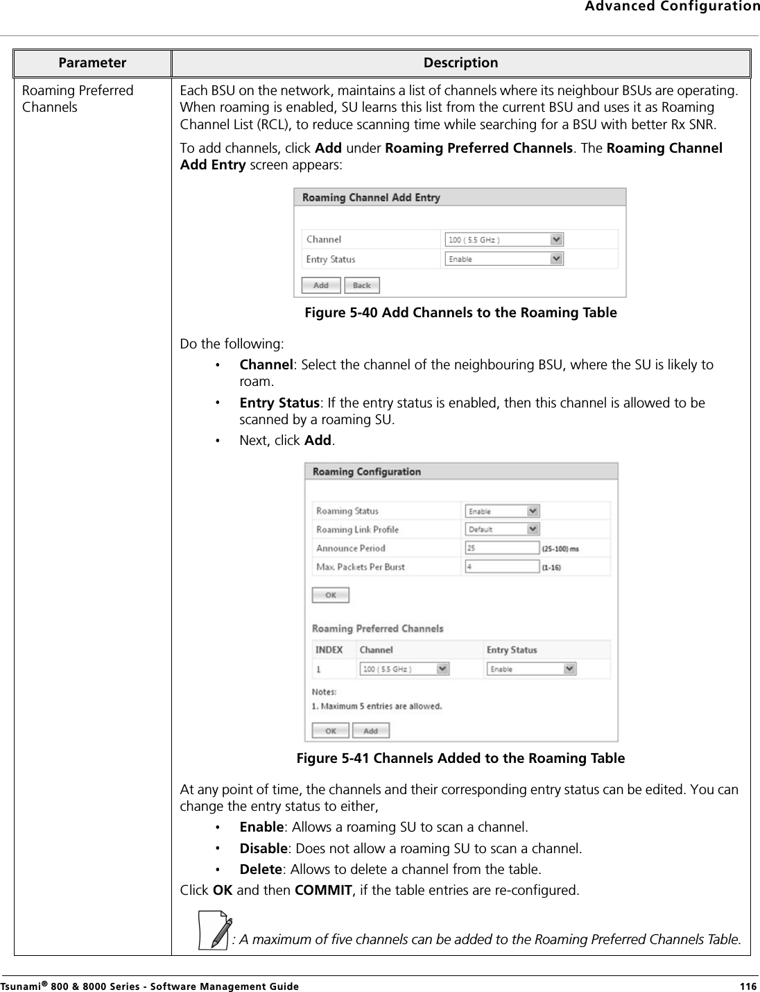 Advanced ConfigurationTsunami® 800 &amp; 8000 Series - Software Management Guide  116Roaming Preferred ChannelsEach BSU on the network, maintains a list of channels where its neighbour BSUs are operating. When roaming is enabled, SU learns this list from the current BSU and uses it as Roaming Channel List (RCL), to reduce scanning time while searching for a BSU with better Rx SNR.To add channels, click Add under Roaming Preferred Channels. The Roaming Channel Add Entry screen appears:Figure 5-40 Add Channels to the Roaming TableDo the following:Channel: Select the channel of the neighbouring BSU, where the SU is likely to roam.Entry Status: If the entry status is enabled, then this channel is allowed to be scanned by a roaming SU.Next, click Add.Figure 5-41 Channels Added to the Roaming TableAt any point of time, the channels and their corresponding entry status can be edited. You can change the entry status to either,Enable: Allows a roaming SU to scan a channel.Disable: Does not allow a roaming SU to scan a channel.Delete: Allows to delete a channel from the table.Click OK and then COMMIT, if the table entries are re-configured.: A maximum of five channels can be added to the Roaming Preferred Channels Table.Parameter Description