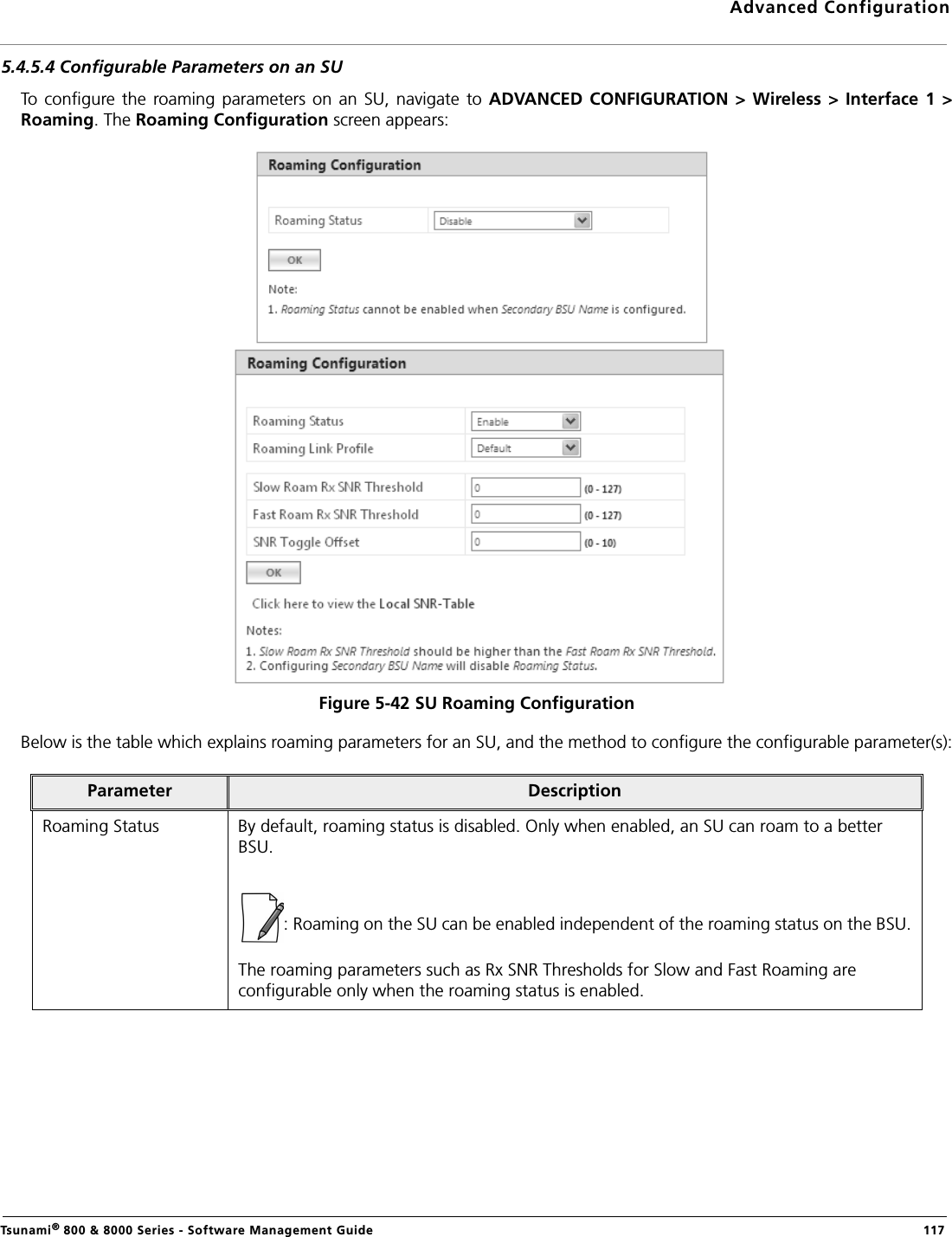 Advanced ConfigurationTsunami® 800 &amp; 8000 Series - Software Management Guide  1175.4.5.4 Configurable Parameters on an SUTo  configure the  roaming parameters  on an  SU, navigate  to ADVANCED  CONFIGURATION &gt; Wireless &gt;  Interface 1  &gt;Roaming. The Roaming Configuration screen appears:Figure 5-42 SU Roaming ConfigurationBelow is the table which explains roaming parameters for an SU, and the method to configure the configurable parameter(s):Parameter DescriptionRoaming Status By default, roaming status is disabled. Only when enabled, an SU can roam to a better BSU. : Roaming on the SU can be enabled independent of the roaming status on the BSU.The roaming parameters such as Rx SNR Thresholds for Slow and Fast Roaming are configurable only when the roaming status is enabled.