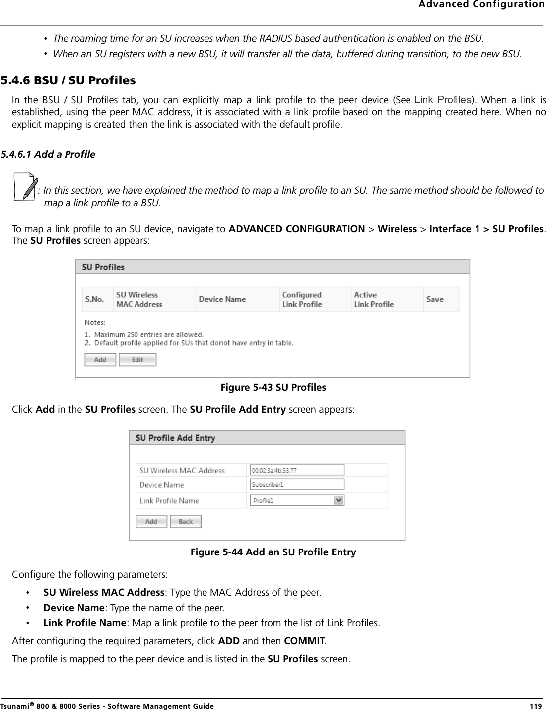 Advanced ConfigurationTsunami® 800 &amp; 8000 Series - Software Management Guide  119The roaming time for an SU increases when the RADIUS based authentication is enabled on the BSU.When an SU registers with a new BSU, it will transfer all the data, buffered during transition, to the new BSU.5.4.6 BSU / SU ProfilesIn  the  BSU  /  SU  Profiles  tab,  you  can  explicitly  map  a  link  profile  to  the  peer  device  (See  ).  When  a  link  isestablished, using the peer MAC address, it is associated with a link profile based on the mapping created here. When noexplicit mapping is created then the link is associated with the default profile.5.4.6.1 Add a Profile: In this section, we have explained the method to map a link profile to an SU. The same method should be followed to map a link profile to a BSU.To map a link profile to an SU device, navigate to ADVANCED CONFIGURATION &gt; Wireless &gt; Interface 1 &gt; SU Profiles.The SU Profiles screen appears:Figure 5-43 SU Profiles Click Add in the SU Profiles screen. The SU Profile Add Entry screen appears:Figure 5-44 Add an SU Profile EntryConfigure the following parameters:SU Wireless MAC Address: Type the MAC Address of the peer.Device Name: Type the name of the peer.Link Profile Name: Map a link profile to the peer from the list of Link Profiles. After configuring the required parameters, click ADD and then COMMIT.The profile is mapped to the peer device and is listed in the SU Profiles screen.