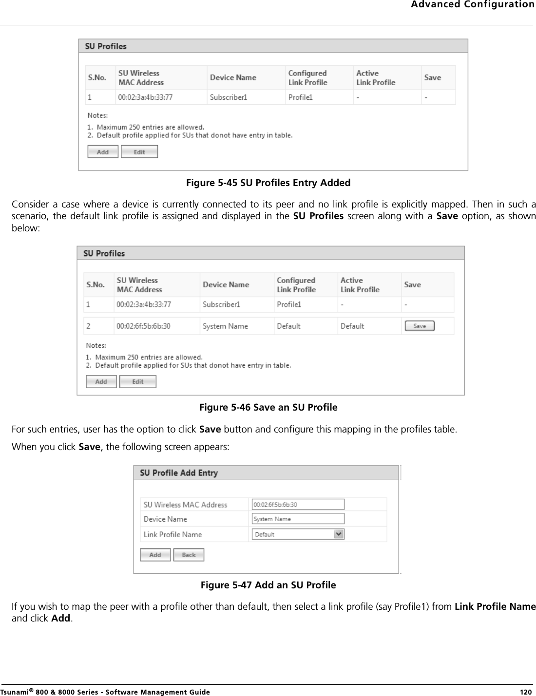 Advanced ConfigurationTsunami® 800 &amp; 8000 Series - Software Management Guide  120Figure 5-45 SU Profiles Entry AddedConsider a case  where a device is  currently connected  to its peer and  no link  profile is explicitly mapped.  Then in  such ascenario,  the default link profile is assigned and displayed in the SU Profiles screen along  with a Save option, as  shownbelow:Figure 5-46 Save an SU Profile For such entries, user has the option to click Save button and configure this mapping in the profiles table.When you click Save, the following screen appears:Figure 5-47 Add an SU ProfileIf you wish to map the peer with a profile other than default, then select a link profile (say Profile1) from Link Profile Nameand click Add.