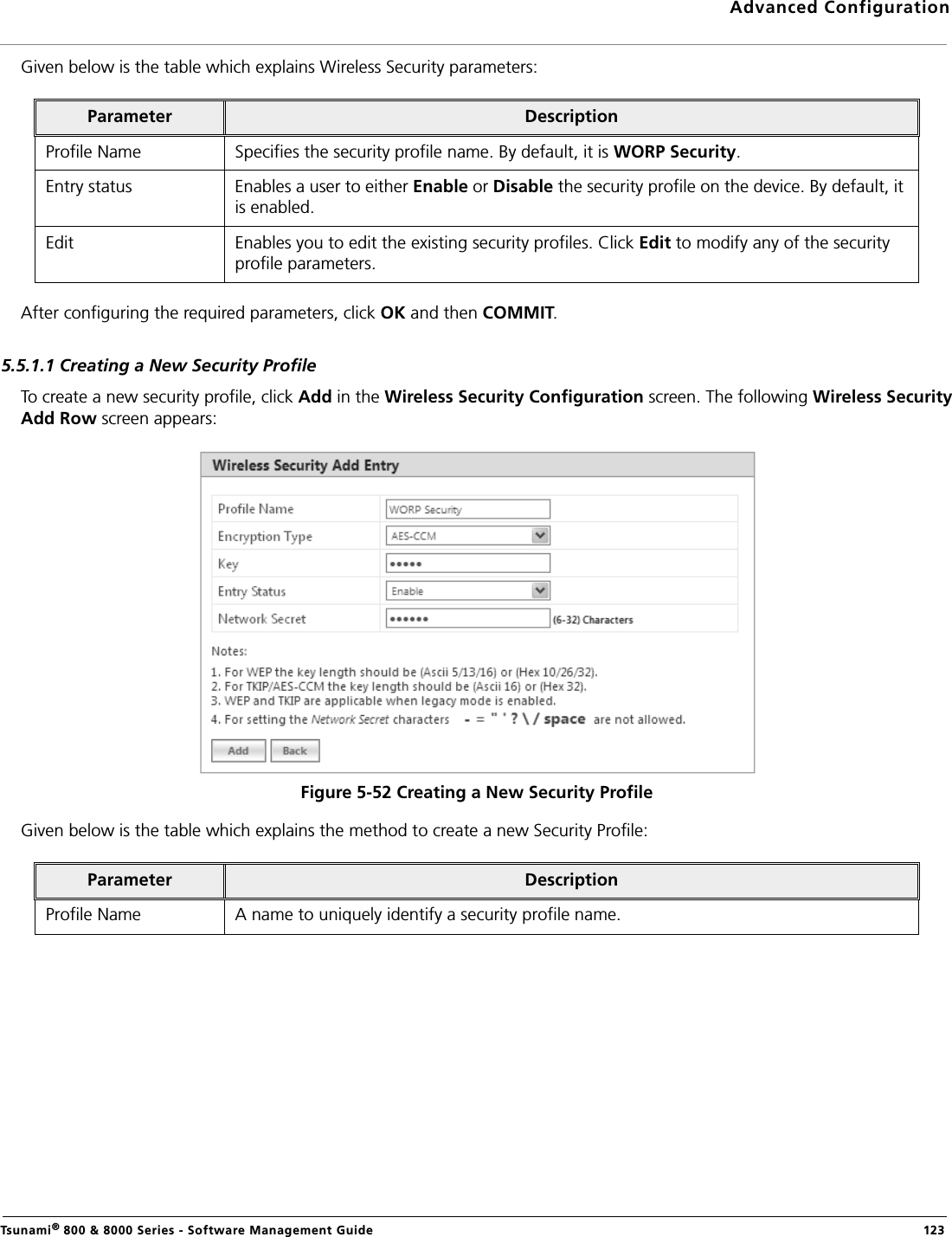 Advanced ConfigurationTsunami® 800 &amp; 8000 Series - Software Management Guide  123Given below is the table which explains Wireless Security parameters:After configuring the required parameters, click OK and then COMMIT.5.5.1.1 Creating a New Security ProfileTo create a new security profile, click Add in the Wireless Security Configuration screen. The following Wireless SecurityAdd Row screen appears:     Figure 5-52 Creating a New Security ProfileGiven below is the table which explains the method to create a new Security Profile:Parameter DescriptionProfile Name Specifies the security profile name. By default, it is WORP Security.Entry status Enables a user to either Enable or Disable the security profile on the device. By default, it is enabled.Edit Enables you to edit the existing security profiles. Click Edit to modify any of the security profile parameters.Parameter DescriptionProfile Name A name to uniquely identify a security profile name.