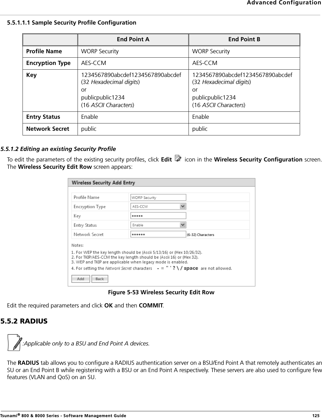 Advanced ConfigurationTsunami® 800 &amp; 8000 Series - Software Management Guide  1255.5.1.1.1 Sample Security Profile Configuration5.5.1.2 Editing an existing Security ProfileTo edit the parameters of the existing security profiles, click Edit   icon in the Wireless Security Configuration screen.The Wireless Security Edit Row screen appears:Figure 5-53 Wireless Security Edit RowEdit the required parameters and click OK and then COMMIT. 5.5.2 RADIUS :Applicable only to a BSU and End Point A devices.The RADIUS tab allows you to configure a RADIUS authentication server on a BSU/End Point A that remotely authenticates anSU or an End Point B while registering with a BSU or an End Point A respectively. These servers are also used to configure fewfeatures (VLAN and QoS) on an SU.End Point A End Point BProfile Name WORP Security WORP SecurityEncryption Type AES-CCM AES-CCMKey  1234567890abcdef1234567890abcdef (32 Hexadecimal digits)orpublicpublic1234(16 ASCII Characters)1234567890abcdef1234567890abcdef (32 Hexadecimal digits)orpublicpublic1234(16 ASCII Characters)Entry Status Enable EnableNetwork Secret public public