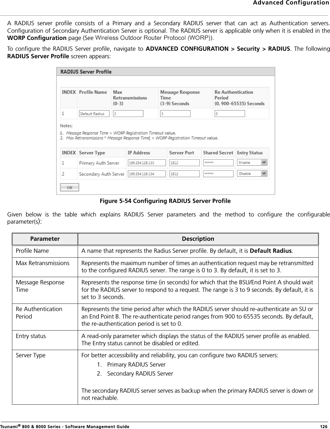 Advanced ConfigurationTsunami® 800 &amp; 8000 Series - Software Management Guide  126A  RADIUS  server  profile  consists  of  a  Primary  and  a  Secondary  RADIUS  server  that  can  act  as  Authentication  servers.Configuration of Secondary Authentication Server is optional. The RADIUS server is applicable only when it is enabled in theWORP Configuration page (See  ).To  configure the RADIUS  Server profile, navigate  to ADVANCED CONFIGURATION &gt; Security &gt;  RADIUS. The followingRADIUS Server Profile screen appears:Figure 5-54 Configuring RADIUS Server ProfileGiven  below  is  the  table  which  explains  RADIUS  Server  parameters  and  the  method  to  configure  the  configurableparameter(s):Parameter DescriptionProfile Name A name that represents the Radius Server profile. By default, it is Default Radius.Max Retransmissions Represents the maximum number of times an authentication request may be retransmitted to the configured RADIUS server. The range is 0 to 3. By default, it is set to 3.Message Response TimeRepresents the response time (in seconds) for which that the BSU/End Point A should wait for the RADIUS server to respond to a request. The range is 3 to 9 seconds. By default, it is set to 3 seconds.Re Authentication PeriodRepresents the time period after which the RADIUS server should re-authenticate an SU or an End Point B. The re-authenticate period ranges from 900 to 65535 seconds. By default, the re-authentication period is set to 0.Entry status A read-only parameter which displays the status of the RADIUS server profile as enabled. The Entry status cannot be disabled or edited.Server Type For better accessibility and reliability, you can configure two RADIUS servers:1. Primary RADIUS Server2. Secondary RADIUS ServerThe secondary RADIUS server serves as backup when the primary RADIUS server is down or not reachable.