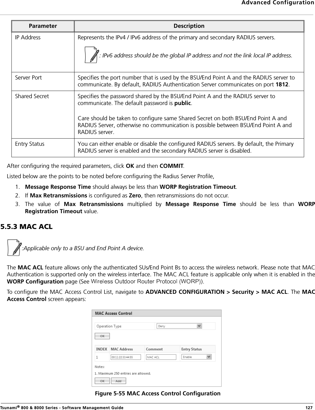 Advanced ConfigurationTsunami® 800 &amp; 8000 Series - Software Management Guide  127After configuring the required parameters, click OK and then COMMIT.Listed below are the points to be noted before configuring the Radius Server Profile,1. Message Response Time should always be less than WORP Registration Timeout.2. If Max Retransmissions is configured as Zero, then retransmissions do not occur.3. The  value of  Max  Retransmissions  multiplied  by  Message  Response  Time  should  be  less  than  WORPRegistration Timeout value. 5.5.3 MAC ACL:Applicable only to a BSU and End Point A device.The MAC ACL feature allows only the authenticated SUs/End Point Bs to access the wireless network. Please note that MACAuthentication is supported only on the wireless interface. The MAC ACL feature is applicable only when it is enabled in theWORP Configuration page (See  ).To configure the MAC Access Control List, navigate to ADVANCED CONFIGURATION &gt; Security &gt; MAC ACL. The MACAccess Control screen appears:Figure 5-55 MAC Access Control ConfigurationIP Address Represents the IPv4 / IPv6 address of the primary and secondary RADIUS servers.: IPv6 address should be the global IP address and not the link local IP address.Server Port Specifies the port number that is used by the BSU/End Point A and the RADIUS server to communicate. By default, RADIUS Authentication Server communicates on port 1812.Shared Secret Specifies the password shared by the BSU/End Point A and the RADIUS server to communicate. The default password is public.Care should be taken to configure same Shared Secret on both BSU/End Point A and RADIUS Server, otherwise no communication is possible between BSU/End Point A and RADIUS server.Entry Status You can either enable or disable the configured RADIUS servers. By default, the Primary RADIUS server is enabled and the secondary RADIUS server is disabled. Parameter Description