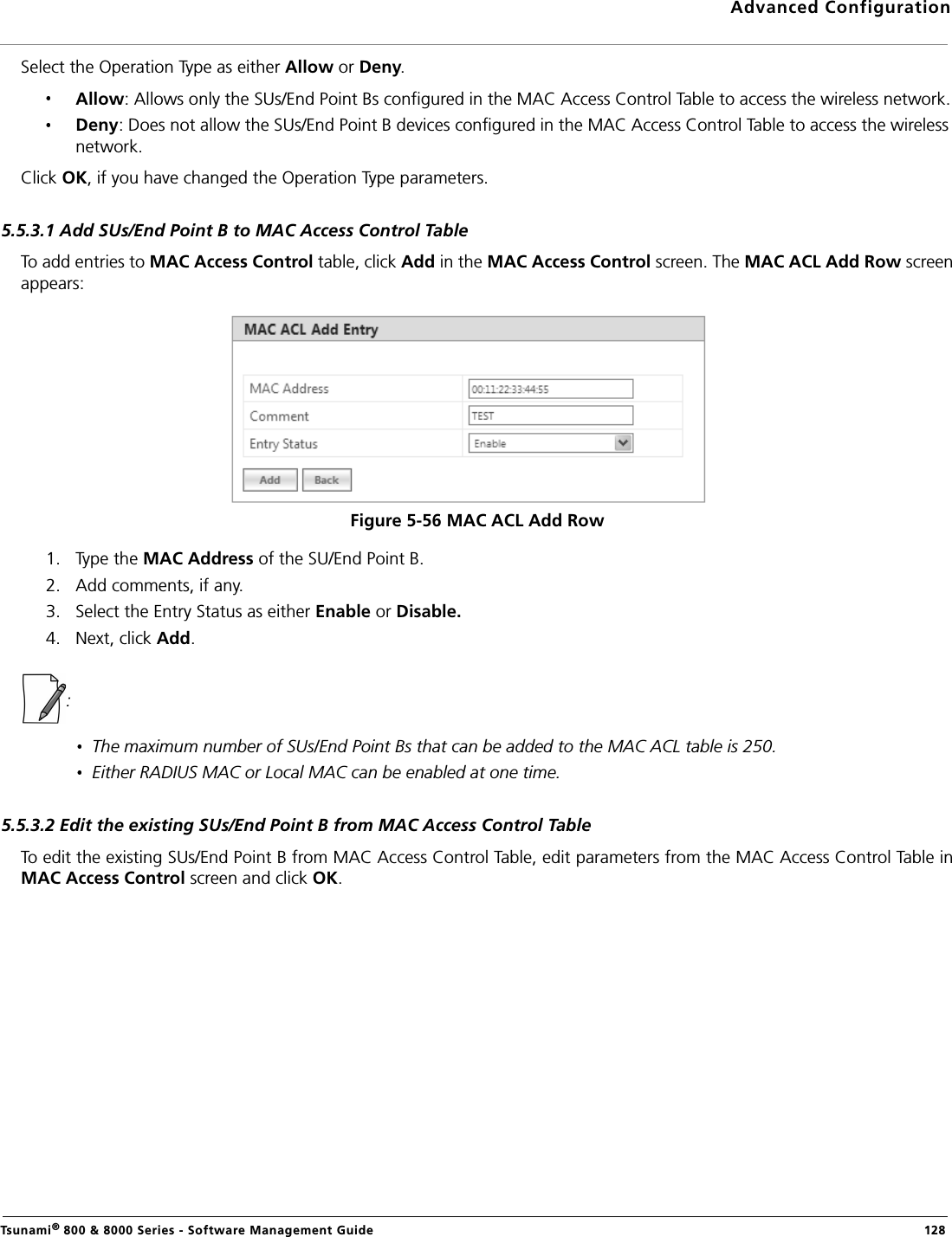 Advanced ConfigurationTsunami® 800 &amp; 8000 Series - Software Management Guide  128Select the Operation Type as either Allow or Deny.Allow: Allows only the SUs/End Point Bs configured in the MAC Access Control Table to access the wireless network.Deny: Does not allow the SUs/End Point B devices configured in the MAC Access Control Table to access the wireless network.Click OK, if you have changed the Operation Type parameters.5.5.3.1 Add SUs/End Point B to MAC Access Control TableTo add entries to MAC Access Control table, click Add in the MAC Access Control screen. The MAC ACL Add Row screenappears:Figure 5-56 MAC ACL Add Row1. Type the MAC Address of the SU/End Point B.2. Add comments, if any.3. Select the Entry Status as either Enable or Disable.4. Next, click Add.: The maximum number of SUs/End Point Bs that can be added to the MAC ACL table is 250.Either RADIUS MAC or Local MAC can be enabled at one time.5.5.3.2 Edit the existing SUs/End Point B from MAC Access Control TableTo edit the existing SUs/End Point B from MAC Access Control Table, edit parameters from the MAC Access Control Table inMAC Access Control screen and click OK.