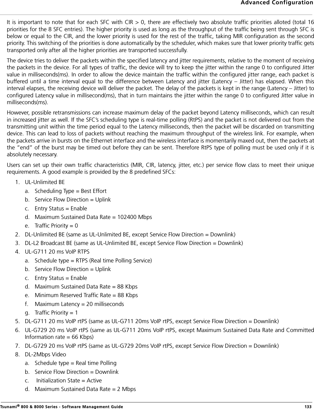 Advanced ConfigurationTsunami® 800 &amp; 8000 Series - Software Management Guide  133It is important to note that for each SFC with CIR &gt; 0, there are effectively two absolute traffic priorities alloted (total 16priorities for the 8 SFC entries). The higher priority is used as long as the throughput of the traffic being sent through SFC isbelow or equal to the CIR, and the lower priority is used for the rest of the traffic, taking MIR configuration as the secondpriority. This switching of the priorities is done automatically by the scheduler, which makes sure that lower priority traffic getstransported only after all the higher priorities are transported successfully.The device tries to deliver the packets within the specified latency and jitter requirements, relative to the moment of receivingthe packets in the device. For all types of traffic, the device will try to keep the jitter within the range 0 to configured Jittervalue in milliseconds(ms). In order to allow the device maintain the traffic within the configured jitter range, each packet isbuffered  until a  time interval equal to  the difference between  Latency and  jitter (Latency  – Jitter)  has elapsed. When  thisinterval elapses, the receiving device will deliver the packet. The delay of the packets is kept in the range (Latency – Jitter) toconfigured Latency value in millisecond(ms), that in turn maintains the jitter within the range 0 to configured Jitter value inmilliseconds(ms). However, possible retransmissions can increase maximum delay of the packet beyond Latency milliseconds, which can resultin increased jitter as well. If the SFC’s scheduling type is real-time polling (RtPS) and the packet is not delivered out from thetransmitting unit within the time period equal to the Latency milliseconds, then the packet will be discarded on transmittingdevice. This can lead to loss of packets without reaching the maximum throughput of the wireless link. For example, whenthe packets arrive in bursts on the Ethernet interface and the wireless interface is momentarily maxed out, then the packets atthe “end” of the burst may be timed out before they can be sent. Therefore RtPS type of polling must be used only if it isabsolutely necessary.Users can  set up their own traffic characteristics  (MIR, CIR, latency, jitter, etc.) per service  flow class to meet their  uniquerequirements. A good example is provided by the 8 predefined SFCs:1. UL-Unlimited BEa. Scheduling Type = Best Effortb. Service Flow Direction = Uplink c. Entry Status = Enabled. Maximum Sustained Data Rate = 102400 Mbps e. Traffic Priority = 02. DL-Unlimited BE (same as UL-Unlimited BE, except Service Flow Direction = Downlink)3. DL-L2 Broadcast BE (same as UL-Unlimited BE, except Service Flow Direction = Downlink) 4. UL-G711 20 ms VoIP RTPSa. Schedule type = RTPS (Real time Polling Service)b. Service Flow Direction = Uplinkc. Entry Status = Enabled. Maximum Sustained Data Rate = 88 Kbps e. Minimum Reserved Traffic Rate = 88 Kbpsf. Maximum Latency = 20 milliseconds g. Traffic Priority = 15. DL-G711 20 ms VoIP rtPS (same as UL-G711 20ms VoIP rtPS, except Service Flow Direction = Downlink)6. UL-G729 20 ms VoIP rtPS (same as UL-G711 20ms VoIP rtPS, except Maximum Sustained Data Rate and CommittedInformation rate = 66 Kbps)7. DL-G729 20 ms VoIP rtPS (same as UL-G729 20ms VoIP rtPS, except Service Flow Direction = Downlink)8. DL-2Mbps Videoa. Schedule type = Real time Polling b. Service Flow Direction = Downlinkc.  Initialization State = Actived. Maximum Sustained Data Rate = 2 Mbps 