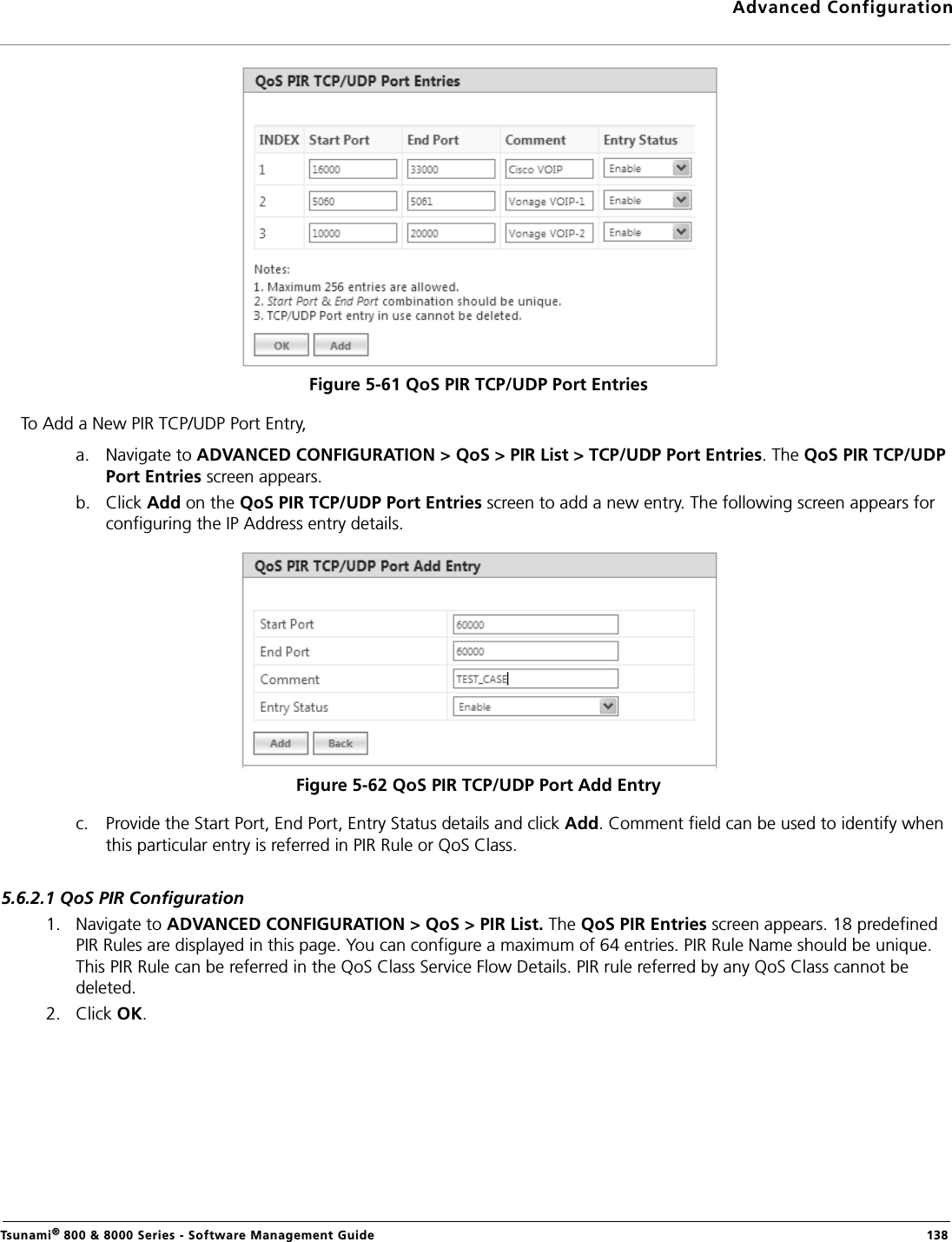 Advanced ConfigurationTsunami® 800 &amp; 8000 Series - Software Management Guide  138Figure 5-61 QoS PIR TCP/UDP Port EntriesTo Add a New PIR TCP/UDP Port Entry,a. Navigate to ADVANCED CONFIGURATION &gt; QoS &gt; PIR List &gt; TCP/UDP Port Entries. The QoS PIR TCP/UDP Port Entries screen appears.b. Click Add on the QoS PIR TCP/UDP Port Entries screen to add a new entry. The following screen appears for configuring the IP Address entry details.Figure 5-62 QoS PIR TCP/UDP Port Add Entryc. Provide the Start Port, End Port, Entry Status details and click Add. Comment field can be used to identify when this particular entry is referred in PIR Rule or QoS Class.5.6.2.1 QoS PIR Configuration1. Navigate to ADVANCED CONFIGURATION &gt; QoS &gt; PIR List. The QoS PIR Entries screen appears. 18 predefined PIR Rules are displayed in this page. You can configure a maximum of 64 entries. PIR Rule Name should be unique. This PIR Rule can be referred in the QoS Class Service Flow Details. PIR rule referred by any QoS Class cannot be deleted.2. Click OK.