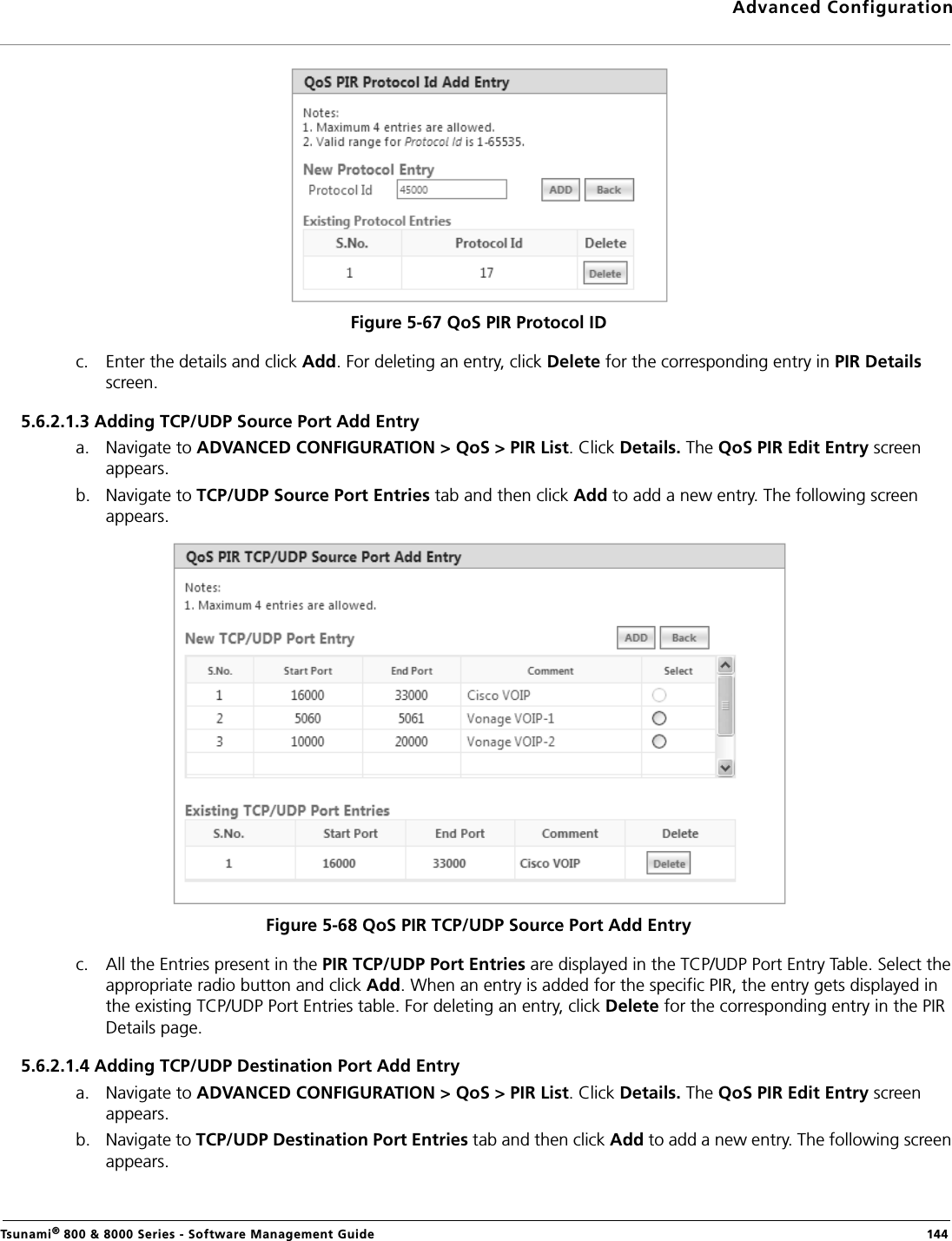 Advanced ConfigurationTsunami® 800 &amp; 8000 Series - Software Management Guide  144Figure 5-67 QoS PIR Protocol IDc. Enter the details and click Add. For deleting an entry, click Delete for the corresponding entry in PIR Details screen.5.6.2.1.3 Adding TCP/UDP Source Port Add Entrya. Navigate to ADVANCED CONFIGURATION &gt; QoS &gt; PIR List. Click Details. The QoS PIR Edit Entry screen appears.b. Navigate to TCP/UDP Source Port Entries tab and then click Add to add a new entry. The following screen appears.Figure 5-68 QoS PIR TCP/UDP Source Port Add Entryc. All the Entries present in the PIR TCP/UDP Port Entries are displayed in the TCP/UDP Port Entry Table. Select the appropriate radio button and click Add. When an entry is added for the specific PIR, the entry gets displayed in the existing TCP/UDP Port Entries table. For deleting an entry, click Delete for the corresponding entry in the PIR Details page.5.6.2.1.4 Adding TCP/UDP Destination Port Add Entrya. Navigate to ADVANCED CONFIGURATION &gt; QoS &gt; PIR List. Click Details. The QoS PIR Edit Entry screen appears.b. Navigate to TCP/UDP Destination Port Entries tab and then click Add to add a new entry. The following screen appears. 