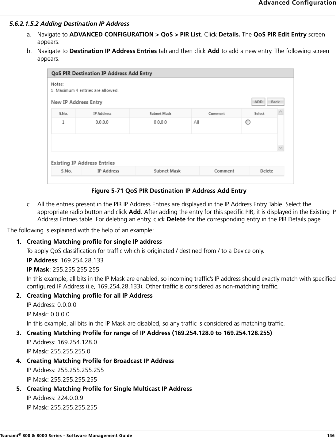 Advanced ConfigurationTsunami® 800 &amp; 8000 Series - Software Management Guide  1465.6.2.1.5.2 Adding Destination IP Addressa. Navigate to ADVANCED CONFIGURATION &gt; QoS &gt; PIR List. Click Details. The QoS PIR Edit Entry screen appears.b. Navigate to Destination IP Address Entries tab and then click Add to add a new entry. The following screen appears.Figure 5-71 QoS PIR Destination IP Address Add Entryc. All the entries present in the PIR IP Address Entries are displayed in the IP Address Entry Table. Select the appropriate radio button and click Add. After adding the entry for this specific PIR, it is displayed in the Existing IP Address Entries table. For deleting an entry, click Delete for the corresponding entry in the PIR Details page.The following is explained with the help of an example:1. Creating Matching profile for single IP address To apply QoS classification for traffic which is originated / destined from / to a Device only. IP Address: 169.254.28.133IP Mask: 255.255.255.255In this example, all bits in the IP Mask are enabled, so incoming traffic’s IP address should exactly match with specified configured IP Address (i.e, 169.254.28.133). Other traffic is considered as non-matching traffic.2. Creating Matching profile for all IP Address IP Address: 0.0.0.0IP Mask: 0.0.0.0In this example, all bits in the IP Mask are disabled, so any traffic is considered as matching traffic.3. Creating Matching Profile for range of IP Address (169.254.128.0 to 169.254.128.255) IP Address: 169.254.128.0IP Mask: 255.255.255.04. Creating Matching Profile for Broadcast IP Address IP Address: 255.255.255.255IP Mask: 255.255.255.2555. Creating Matching Profile for Single Multicast IP Address IP Address: 224.0.0.9IP Mask: 255.255.255.255