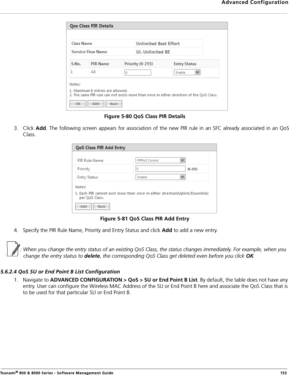 Advanced ConfigurationTsunami® 800 &amp; 8000 Series - Software Management Guide  153Figure 5-80 QoS Class PIR Details3. Click Add. The following screen appears for association of the new PIR rule in an SFC already associated in an QoSClass. Figure 5-81 QoS Class PIR Add Entry4. Specify the PIR Rule Name, Priority and Entry Status and click Add to add a new entry.: When you change the entry status of an existing QoS Class, the status changes immediately. For example, when you change the entry status to delete, the corresponding QoS Class get deleted even before you click OK.5.6.2.4 QoS SU or End Point B List Configuration1. Navigate to ADVANCED CONFIGURATION &gt; QoS &gt; SU or End Point B List. By default, the table does not have any entry. User can configure the Wireless MAC Address of the SU or End Point B here and associate the QoS Class that is to be used for that particular SU or End Point B.