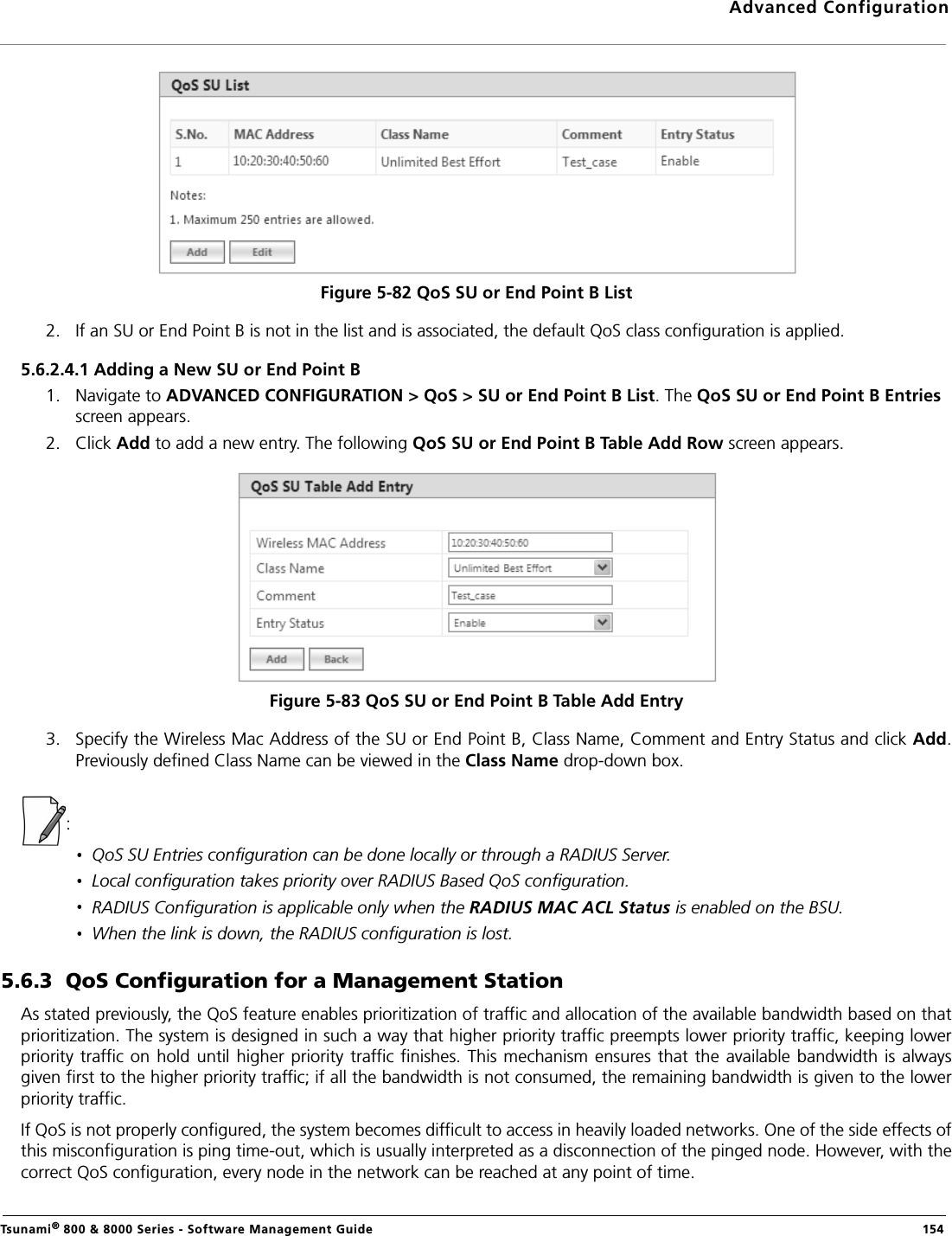 Advanced ConfigurationTsunami® 800 &amp; 8000 Series - Software Management Guide  154Figure 5-82 QoS SU or End Point B List2. If an SU or End Point B is not in the list and is associated, the default QoS class configuration is applied. 5.6.2.4.1 Adding a New SU or End Point B1. Navigate to ADVANCED CONFIGURATION &gt; QoS &gt; SU or End Point B List. The QoS SU or End Point B Entries screen appears.2. Click Add to add a new entry. The following QoS SU or End Point B Table Add Row screen appears.Figure 5-83 QoS SU or End Point B Table Add Entry3. Specify the Wireless Mac Address of the SU or End Point B, Class Name, Comment and Entry Status and click Add.Previously defined Class Name can be viewed in the Class Name drop-down box. :QoS SU Entries configuration can be done locally or through a RADIUS Server.Local configuration takes priority over RADIUS Based QoS configuration.RADIUS Configuration is applicable only when the RADIUS MAC ACL Status is enabled on the BSU.When the link is down, the RADIUS configuration is lost.5.6.3  QoS Configuration for a Management StationAs stated previously, the QoS feature enables prioritization of traffic and allocation of the available bandwidth based on thatprioritization. The system is designed in such a way that higher priority traffic preempts lower priority traffic, keeping lowerpriority  traffic on  hold until  higher priority traffic finishes. This  mechanism ensures  that the  available bandwidth  is alwaysgiven first to the higher priority traffic; if all the bandwidth is not consumed, the remaining bandwidth is given to the lowerpriority traffic.If QoS is not properly configured, the system becomes difficult to access in heavily loaded networks. One of the side effects ofthis misconfiguration is ping time-out, which is usually interpreted as a disconnection of the pinged node. However, with thecorrect QoS configuration, every node in the network can be reached at any point of time.