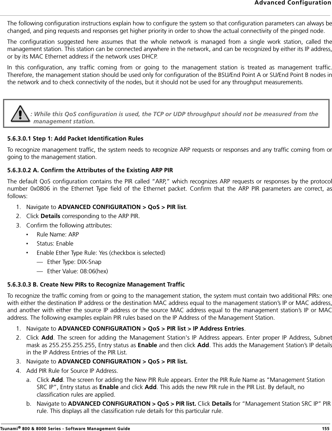 Advanced ConfigurationTsunami® 800 &amp; 8000 Series - Software Management Guide  155The following configuration instructions explain how to configure the system so that configuration parameters can always bechanged, and ping requests and responses get higher priority in order to show the actual connectivity of the pinged node.The  configuration  suggested  here  assumes  that  the  whole  network  is  managed  from  a  single  work  station,  called  themanagement station. This station can be connected anywhere in the network, and can be recognized by either its IP address,or by its MAC Ethernet address if the network uses DHCP.In  this  configuration,  any  traffic  coming  from  or  going  to  the  management  station  is  treated  as  management  traffic.Therefore, the management station should be used only for configuration of the BSU/End Point A or SU/End Point B nodes inthe network and to check connectivity of the nodes, but it should not be used for any throughput measurements.5.6.3.0.1 Step 1: Add Packet Identification RulesTo recognize management traffic, the system needs to recognize ARP requests or responses and any traffic coming from orgoing to the management station.5.6.3.0.2 A. Confirm the Attributes of the Existing ARP PIRThe default QoS configuration contains the PIR called “ARP,” which recognizes ARP requests or responses by the protocolnumber  0x0806  in  the  Ethernet  Type  field  of  the  Ethernet  packet.  Confirm  that  the  ARP  PIR  parameters  are  correct,  asfollows:1. Navigate to ADVANCED CONFIGURATION &gt; QoS &gt; PIR list.2. Click Details corresponding to the ARP PIR.3. Confirm the following attributes:Rule Name: ARPStatus: EnableEnable Ether Type Rule: Yes (checkbox is selected)— Ether Type: DIX-Snap— Ether Value: 08:06(hex)5.6.3.0.3 B. Create New PIRs to Recognize Management TrafficTo recognize the traffic coming from or going to the management station, the system must contain two additional PIRs: onewith either the destination IP address or the destination MAC address equal to the management station’s IP or MAC address,and another with  either the  source IP address or  the source MAC address equal to the management  station’s  IP or MACaddress. The following examples explain PIR rules based on the IP Address of the Management Station.1. Navigate to ADVANCED CONFIGURATION &gt; QoS &gt; PIR list &gt; IP Address Entries.2. Click  Add.  The screen for  adding the  Management  Station&apos;s  IP Address appears.  Enter  proper  IP Address,  Subnetmask as 255.255.255.255, Entry status as Enable and then click Add. This adds the Management Station’s IP detailsin the IP Address Entries of the PIR List.3. Navigate to ADVANCED CONFIGURATION &gt; QoS &gt; PIR list.4. Add PIR Rule for Source IP Address.a. Click Add. The screen for adding the New PIR Rule appears. Enter the PIR Rule Name as “Management Station SRC IP”, Entry status as Enable and click Add. This adds the new PIR rule in the PIR List. By default, no classification rules are applied.b. Navigate to ADVANCED CONFIGURATION &gt; QoS &gt; PIR list. Click Details for “Management Station SRC IP” PIR rule. This displays all the classification rule details for this particular rule.: While this QoS configuration is used, the TCP or UDP throughput should not be measured from the management station.