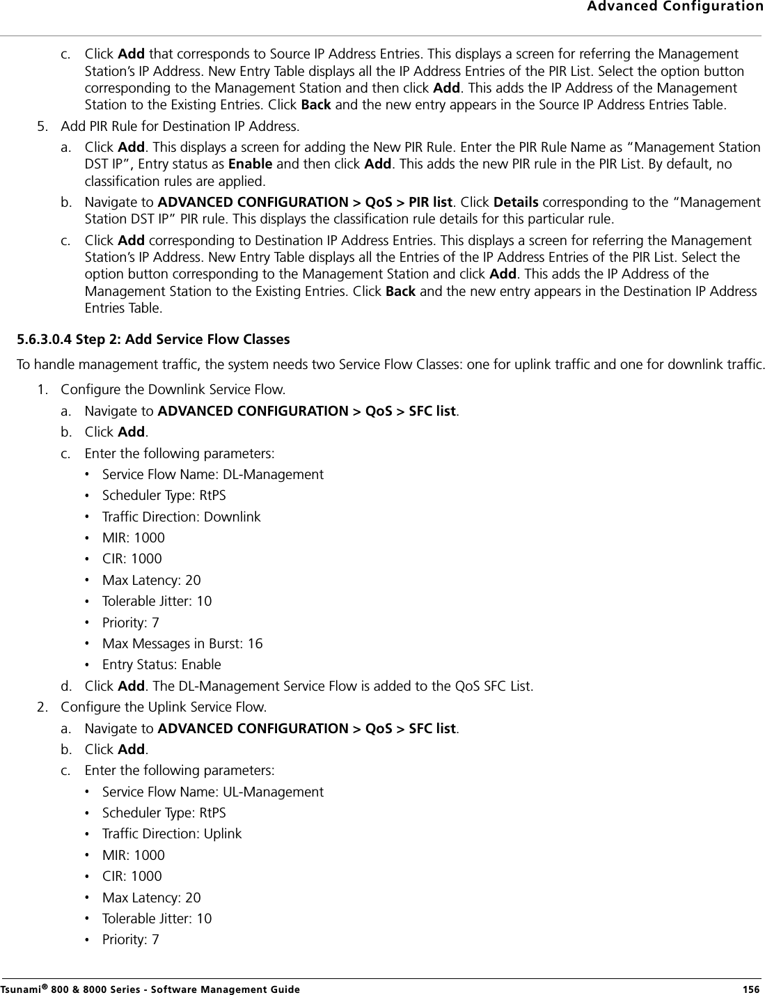 Advanced ConfigurationTsunami® 800 &amp; 8000 Series - Software Management Guide  156c. Click Add that corresponds to Source IP Address Entries. This displays a screen for referring the Management Station’s IP Address. New Entry Table displays all the IP Address Entries of the PIR List. Select the option button corresponding to the Management Station and then click Add. This adds the IP Address of the Management Station to the Existing Entries. Click Back and the new entry appears in the Source IP Address Entries Table.5. Add PIR Rule for Destination IP Address.a. Click Add. This displays a screen for adding the New PIR Rule. Enter the PIR Rule Name as “Management Station DST IP”, Entry status as Enable and then click Add. This adds the new PIR rule in the PIR List. By default, no classification rules are applied.b. Navigate to ADVANCED CONFIGURATION &gt; QoS &gt; PIR list. Click Details corresponding to the “Management Station DST IP” PIR rule. This displays the classification rule details for this particular rule.c. Click Add corresponding to Destination IP Address Entries. This displays a screen for referring the Management Station’s IP Address. New Entry Table displays all the Entries of the IP Address Entries of the PIR List. Select the option button corresponding to the Management Station and click Add. This adds the IP Address of the Management Station to the Existing Entries. Click Back and the new entry appears in the Destination IP Address Entries Table.5.6.3.0.4 Step 2: Add Service Flow ClassesTo handle management traffic, the system needs two Service Flow Classes: one for uplink traffic and one for downlink traffic.1. Configure the Downlink Service Flow.a. Navigate to ADVANCED CONFIGURATION &gt; QoS &gt; SFC list.b. Click Add.c. Enter the following parameters:Service Flow Name: DL-ManagementScheduler Type: RtPSTraffic Direction: DownlinkMIR: 1000CIR: 1000Max Latency: 20Tolerable Jitter: 10Priority: 7Max Messages in Burst: 16Entry Status: Enabled. Click Add. The DL-Management Service Flow is added to the QoS SFC List.2. Configure the Uplink Service Flow.a. Navigate to ADVANCED CONFIGURATION &gt; QoS &gt; SFC list.b. Click Add.c. Enter the following parameters:Service Flow Name: UL-ManagementScheduler Type: RtPSTraffic Direction: UplinkMIR: 1000CIR: 1000Max Latency: 20Tolerable Jitter: 10Priority: 7