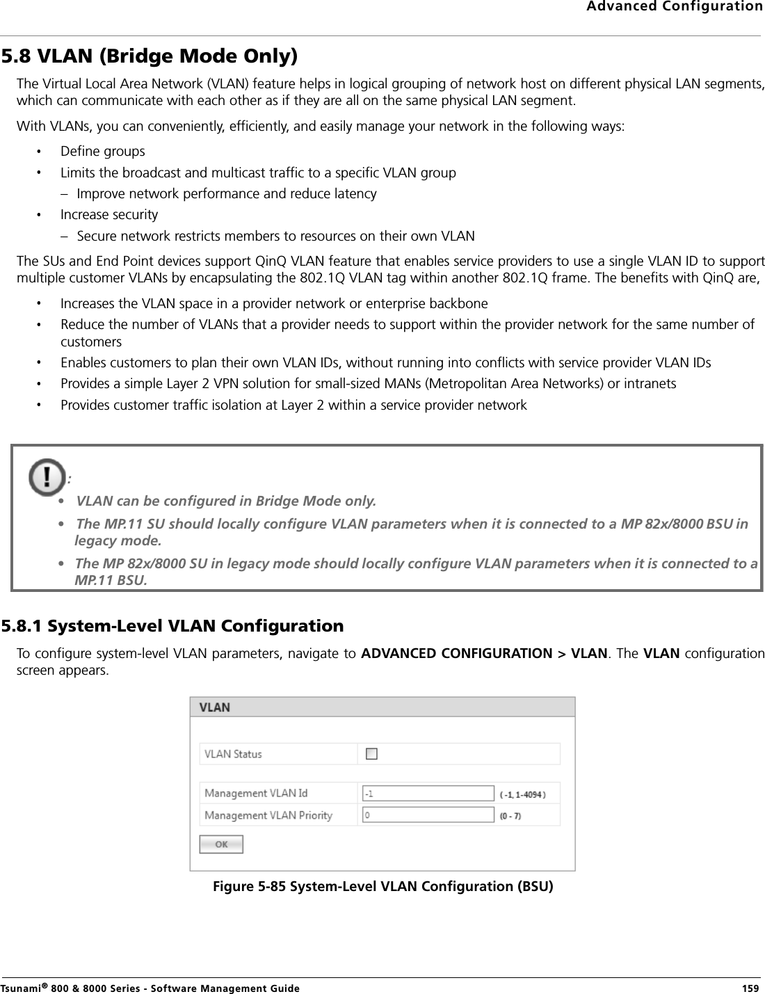 Advanced ConfigurationTsunami® 800 &amp; 8000 Series - Software Management Guide  1595.8 VLAN (Bridge Mode Only)The Virtual Local Area Network (VLAN) feature helps in logical grouping of network host on different physical LAN segments,which can communicate with each other as if they are all on the same physical LAN segment. With VLANs, you can conveniently, efficiently, and easily manage your network in the following ways:Define groupsLimits the broadcast and multicast traffic to a specific VLAN group– Improve network performance and reduce latencyIncrease security– Secure network restricts members to resources on their own VLANThe SUs and End Point devices support QinQ VLAN feature that enables service providers to use a single VLAN ID to supportmultiple customer VLANs by encapsulating the 802.1Q VLAN tag within another 802.1Q frame. The benefits with QinQ are,Increases the VLAN space in a provider network or enterprise backboneReduce the number of VLANs that a provider needs to support within the provider network for the same number of customersEnables customers to plan their own VLAN IDs, without running into conflicts with service provider VLAN IDsProvides a simple Layer 2 VPN solution for small-sized MANs (Metropolitan Area Networks) or intranetsProvides customer traffic isolation at Layer 2 within a service provider network5.8.1 System-Level VLAN ConfigurationTo configure system-level VLAN parameters, navigate to ADVANCED CONFIGURATION &gt; VLAN. The VLAN configurationscreen appears.Figure 5-85 System-Level VLAN Configuration (BSU): •   VLAN can be configured in Bridge Mode only.•   The MP.11 SU should locally configure VLAN parameters when it is connected to a MP 82x/8000 BSU in legacy mode.•   The MP 82x/8000 SU in legacy mode should locally configure VLAN parameters when it is connected to a  MP.11 BSU.